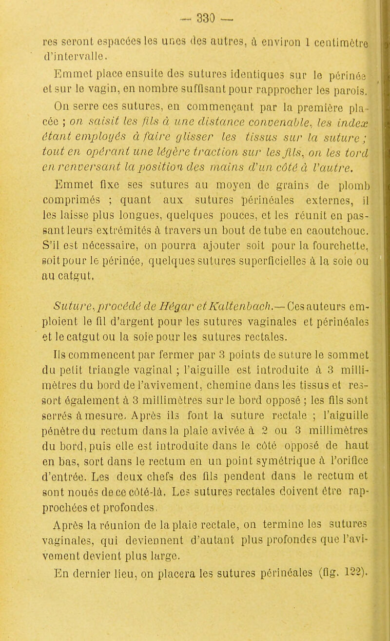 res seront espacées les unes des autres, à environ 1 centimètre d'intervalle. Emmet place ensuite des sutures identiques sur le pôriné ; et sur le vagin, en nombre sufOsant pour rapprocher les parois. On serre ces sutures, en commençant par la première pla - cée ; on saisit les fils à une distance convenable., les index étant employés à faire glisser les tissus sur la suture ; tout en opérant une légère traction sur les fils, on les tord en renversant la position des mains d'un côté à l'autre. Emmet fixe ses sutures au moyen de grains de plomb comprimés ; quant aux sutures périnéales externes, il les laisse plus longues, quelques pouces, et les réunit en pas- sant leurs extrémités à travers un bout de tube en caoutchouc. S'il est nécessaire, on pourra ajouter soit pour la fourchette, goitpour le périnée, quelques sutures superficielles à la soie ou au catgut, Suture.,procédé de Hégar etKaltenbach.—Ces au.leuYS em- ploient le fil d'argent pour les sutures vaginales et périnéales et le catgut ou la soie pour les sutures rectales. Us commencent par fermer par 3 points de suture le sommet du petit triangle vaginal ; l'aiguille est introduite à 3 milli- mètres du bord de l'avivement, chemine dans les tissus et res- sort également à 3 millimètres sur le bord opposé ; les fils sont serrés à mesure. Après ils font la suture rectale ; l'aiguille pénètre du rectum dans la plaie avivée à 2 ou 3 millimètres du bord, puis elle est introduite dans le côté opposé de haut en bas, sort dans le rectum en un point symétrique à l'orifice d'entrée. Les deux chefs des fils pendent dans le rectum et sont noués de ce côté-là. Les sutures rectales doivent être rap- prochées et profondes. Après la réunion de la plaie rectale, on termine les sutures vaginales, qui deviennent d'autant plus profondes que l'avi- vement devient plus large. En dernier lieu, on placera les sutures périnéales (fig. 122).