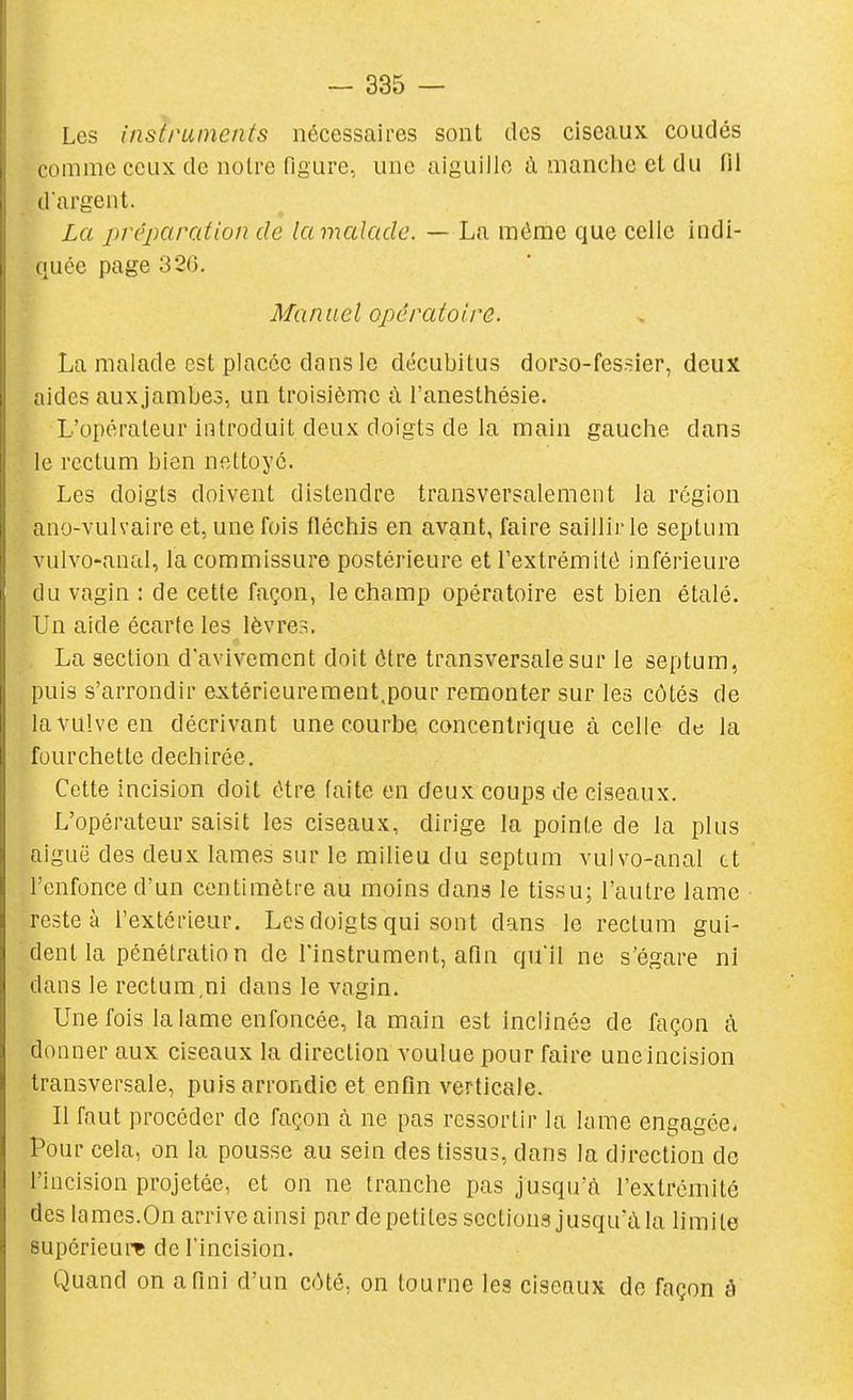 Les instruments nécessaires sont des ciseaux coudés comme ceux de noire figure, une aiguille à manche et du fil dargent. La préparation de lamalade. — La même que celle indi- quée page 320. Manuel opératoire. La malade est placée dans le décubitus dorso-fessier, deux aides aux jambes, un troisième à l'anesttiésie. L'opérateur iiUroduit deux doigts de la main gauche dans le rectum bien nettoyé. Les doigts doivent distendre transversalement la région ano-vulvaire et, une fois fléchis en avant, faire saillir le septum vulvo-anal, la commissure postérieure et l'extrémité inférieure du vagin : de cette façon, le champ opératoire est bien étalé. Un aide écarte les lèvres. La section d'avivement doit être transversale sur le septum, puis s'arrondir extérieurement,pour remonter sur les côtés de la vulve en décrivant une courbe concentrique à celle de la fourchette déchirée. Cette incision doit être faite en deux coups de ciseaux. L'opérateur saisit les ciseaux, dirige la pointe de la plus aiguë des deux lames sur le milieu du septum vulvo-anal tt l'enfonce d'un centimètre au moins dans le tissu; l'autre lame reste à l'extérieur. Les doigts qui sont dans le rectum gui- dent la pénétratio n de l'instrument, afin quil ne s'égare ni dans le rectum,ni dans le vagin. Une fois la lame enfoncée, la main est inclinée de façon à donner aux ciseaux la direction voulue pour faire une incision transversale, puis arrondie et enfin verticale. Il faut procéder de façon à ne pas ressortir la lame engagée. Pour cela, on la pousse au sein des tissus, dans la direction de l'incision projetée, et on ne tranche pas jusqu'à l'extrémité des lames.On arrive ainsi par de petites sections jusqu'à la limite supérieure de l'incision. Quand on a fini d'un côté, on tourne les ciseaux de façon à
