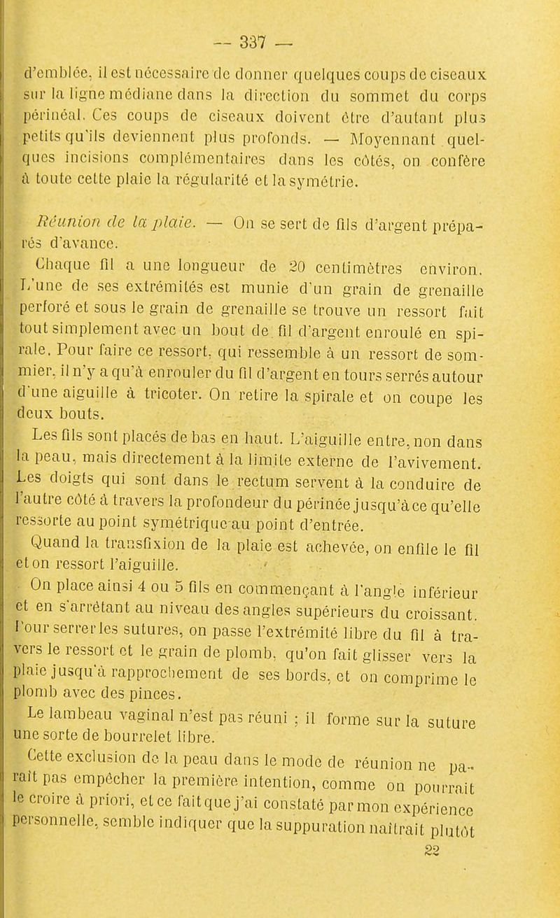 d'emblée, il est nécessaire de donner quelques coups de ciseaux sur la ligne médiane dans la direction du sommet du corps pôrinéal. Ces coups de ciseaux doivent ôlre d'autant plus petits qu'ils deviennent plus profonds. — Moyennant quel- ques incisions complémentaires dans les côtes, on confère â toute cette plaie la régularité et la symétrie. RcLinion de la plaie. — On se sert de fils d'argent prépa- rés d'avance. Chaque fil a une longueur de 20 centimètres environ. Ti'une de .ses extrémités est munie d'un grain de grenaille perforé et sous le grain de grenaille se trouve un ressort fait tout simplement avec un bout de. fil d'argent enroulé en spi- rale. Pour faire ce ressort, qui ressemble à un ressort de som- mier, iln'y a qu'à enrouler du fil d'argent en tours .serrés autour d'une aiguille à tricoter. On retire la spirale et on coupe les deux bouts. Les fils sont placés de bas en haut. L'aiguille entre, non dans la peau, mais directement à la limite externe de l'avivement. Les doigts qui sont dans le rectum servent à la conduire de l'autre côté â travers la profondeur du périnée jusqu'à ce qu'elle ressorte au point symétriquc au point d'entrée. Quand la transfixion de la plaie est achevée, on enfile le fil et on ressort l'aiguille. On place ainsi 4 ou 5 fils en commençant à l'angle inférieur et en s'arrétant au niveau des angles supérieurs du croissant. Fourserrerles sutures, on passe l'extrémité libre du fil à tra- vers le ressort et le grain de plomb, qu'on fait glisser vers la plaie jusqu'à rapprochement de ses bords, et on comprime le plomb avec des pinces. Le lambeau vaginal n'est pas réuni ; il forme sur la suture une sorte de bourrelet libre. Cette exclusion de la peau dans le mode de réunion ne pa- raît pas empêcher la première intention, comme on pourrait le croire à priori, et ce fait que j'ai constaté par mon expérience personnelle, semble indiquer que la suppuration naîtrait plutôt 22