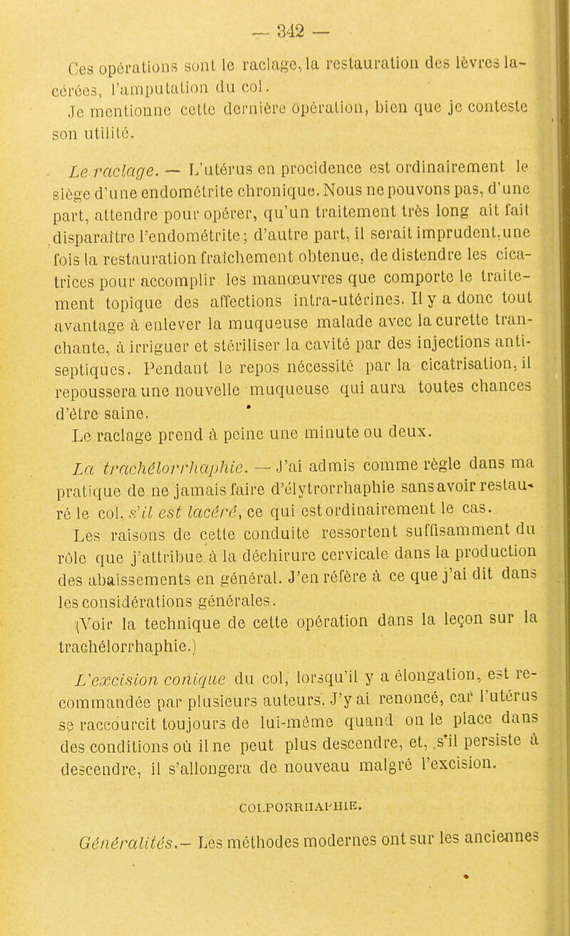 Ces opéi-ations sont le raclage, la reslauration des lèvres la- cérées, l'amputalion du col. Je mentionne cette dernière opération, bien que je conteste son utilité. . Le raclage. — L'utérus en procidence est ordinairement le siège d'une endomôtrite chronique. Nous ne pouvons pas, d'une part, attendre pour opérer, qu'un traitement très long ait fait .disparaître l'endométrite; d'autre part, il serait imprudent,une fois la restauration fraîchement obtenue, de distendre les cica- trices pour accomplir les manœuvres que comporte le traite- ment topique des affections intra-utérines. Il y a donc tout avantage à enlever la muqueuse malade avec la curette tran- chante, à irriguer et stériliser la cavité par des injections anti- septiques. Pendant la repos nécessité parla cicatrisation, il repoussera une nouvelle muqueuse qui aura toutes chances d'être saine. Le raclage prend à peine une minute ou deux. La trachêlorrliaphie. — J'ai admis comme règle dans ma pratique de ne jamais faire d'clytrorrhaphie sans avoir restau« ré le col. f:il est lacéré, ce qui est ordinairement le cas. Les raisons de cette conduite ressortent suffisamment du rôle que j'attribue. à la déchirure cervicale dans la production des abaissements en général. J'en réfère à ce que j'ai dit dans les considérations générales. {Voir la technique de cette opération dans la leçon sur la trachélorrhaphie.) L'excision conique du col, lorsqu'il y a élongation, est re- commandée par plusieurs auteurs. J'y ai renoncé, car l'utérus se raccourcit toujours de lui-môme quand on le place dans des conditions où il ne peut plus descendre, et, .s'il persiste à descendre, il s'allongera de nouveau malgré l'excision. COLPORRUAl^lHE. Généralités.- Les méthodes modernes ont sur les anciennes