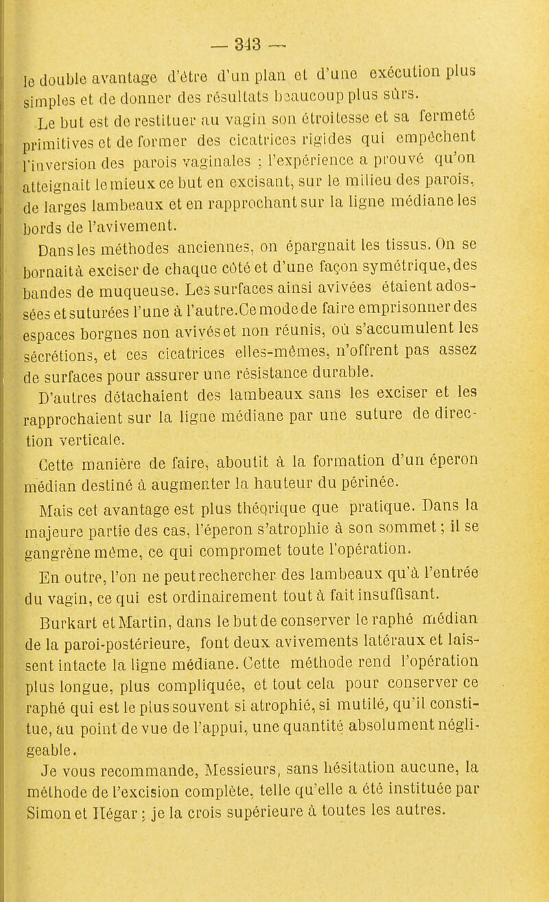 le double avantage d'éti-e d'un plan et d'une exécution plus simples et de donner des résultats beaucoup plus sûrs. Le but est de restituer au vagin son étroitesse et sa fermeté primitives et de former des cicatrices rigides qui empêchent nuversion des parois vaginales ; l'expérience a prouvé qu'on atteignait le mieux ce but en excisant, sur le milieu des parois, de larges lambeaux et en rapprochant sur la ligne médiane les bords de l'avivement. Dans les méthodes anciennes, on épargnait les tissus. On se bornaità exciser de chaque côté et d'une façon symétrique,des bandes de muqueuse. Les surfaces ainsi avivées étaient ados- sées et suturées l'une à l'autre.Cemodede faire emprisonner des espaces borgnes non avivés et non réunis, où s'accumulent les sécrétions, et ces cicatrices elles-mêmes, n'offrent pas assez de surfaces pour assurer une résistance durable. D'autres détachaient des lambeaux sans les exciser et les rapprochaient sur la ligne médiane par une suture de direc- tion verticale. Cette manière de faire, aboutit à la formation d'un éperon médian destiné à augmenter la hauteur du périnée. Mais cet avantage est plus théqrique que pratique. Dans la majeure partie des cas, l'éperon s'atrophie à son sommet ; il se gangrène môme, ce qui compromet toute l'opération. En outre, l'on ne peut rechercher des lambeaux qu'à l'entrée du vagin, ce qui est ordinairement tout à fait insuffisant. Burkart et Martin, dans le but de conserver leraphé médian de la paroi-postérieure, font deux avivements latéraux et lais- sent intacte la ligne médiane. Cette méthode rend l'opération plus longue, plus compliquée, et tout cela pour conserver ce raphé qui est le plus souvent si atrophié, si mutilé, qu'il consti- tue, au point de vue de l'appui, une quantité absolument négli- geable. Je vous recommande, Messieurs, sans hésitation aucune, la méthode de l'excision complète, telle qu'elle a été instituée par Simon et Ilégar : je la crois supérieure à toutes les autres.