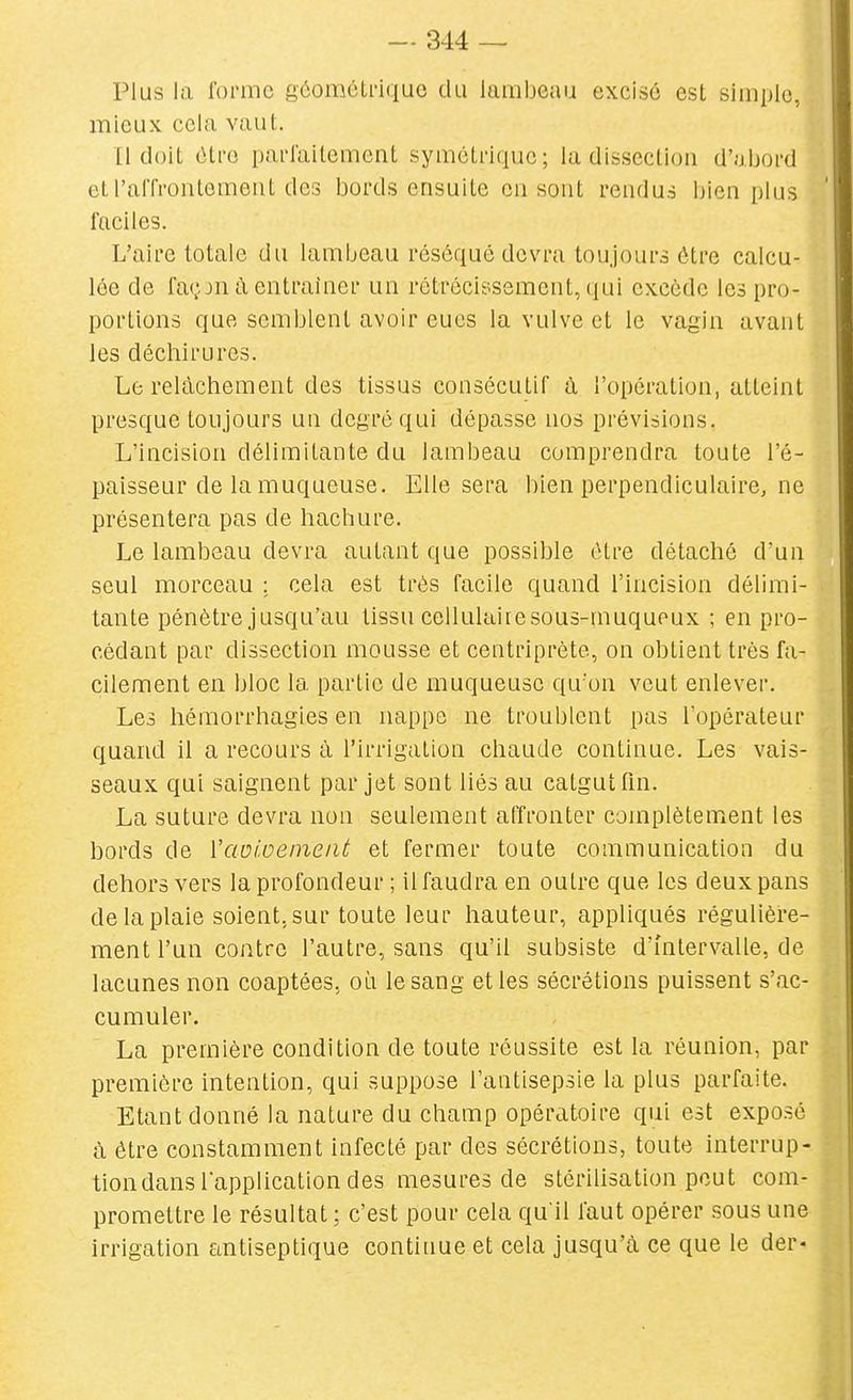 Plus la forme géométrique du lambeau excisé est simple, mieux cela vaut. [1 doit être parlailement symétrique; la dissection d'abord etralTroiitemeiit des bords ensuite en sont rendus l)ien plus faciles. L'aire totale du lambeau réséqué devra toujours être calcu- lée de façjn à entraîner un rétrécie-sement, qui excède les pro- portions que semblent avoir eues la vulve et le vagin avant les déchirures. Le relâchement des tissus consécutif à l'opération, atteint presque toujours un degré qui dépasse nos prévisions. L'incision délimitante du lambeau comprendra toute l'é- paisseur de la muqueuse. Elle sera bien perpendiculaire, ne présentera pas de hachure. Le lambeau devra autant que possible être détaché dun seul morceau : cela est très facile quand l'incision délimi- tante pénètre jusqu'au tissu cellulaire sous-muqueux ; en pro- cédant par dissection mousse et centriprète, on obtient très fa- cilement en bloc la partie de muqueuse qu'on veut enlever. Les hémorrhagies en nappe ne troublent pas l'opérateur quand il a recours à l'irrigation chaude continue. Les vais- seaux qui saignent par jet sont liés au catgut fm. La suture devra non seulement affronter complètement les bords de VaDioeineiit et fermer toute communication du dehors vers la profondeur ; il faudra en outre que les deux pans de la plaie soient, sur toute leur hauteur, appliqués régulière- ment l'un contre l'autre, sans qu'il subsiste d'intervalle, de lacunes non coaptées, où le sang et les sécrétions puissent s'ac- cumuler. La première condition de toute réussite est la réunion, par première intention, qui suppose l'antisepsie la plus parfaite. Etant donné la nature du champ opératoire qui est exposé à être constamment infecté par des sécrétions, toute interrup- tion dans lapplication des mesures de stérilisation peut com- promettre le résultat ; c'est pour cela qu'il faut opérer sous une irrigation antiseptique continue et cela jusqu'à ce que le der-