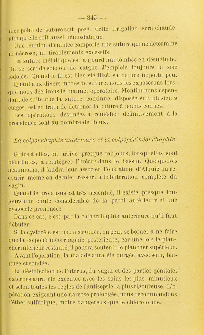 (lier point de sutui-esoit posé. Cette imgatioii sera chaude, iilin qu'elle soit aussi kémostalique. Une réunion d'emblée comporte une suture qui ne détermine ni nécrose, ni tiraillements excessifs. La suture métallique est aujourd'hui tombée en désuétude. On se sert de soie ou de catgut. J'emploie toujours la soie iodolée. Quand le fil est bien stérilisé, sa nature importe peu. Quant aux divers modes de suture, nous les exposerons lors- que nous décrirons le manuel opératoire. Mentionnons cepen- dant de suite que la suture continue, disposée sur plusieurs étages, est en train de détrôner la suture à points coupés. Les opérations destinées à remédier définitivement à la procidence son! au nombre de deux. La colporrhciphie antérieure et la colpopérUiéorrhaphie. Grâce à elles, on arrive presque toujours, lorsqu'elles sont bien faites, à réintégrer l'utérus dans le bassin. Quelquefois néanmouis, il faudra leur associer l'opération d'Alquié ou re- courir même en dernier ressort à l'oblitération complète du vagi n. Quand le prolapsus est très accentué, il existe presque tou- jours une chute considérable de la paroi antérieure et une cystocèle prononcée. Dans ce cas, c'est par la colporrhaphie antérieure qu'il faut débuter. Si la cystocèle est peu accentuée, on peut se borner à ne faire que la colpopôrinéorrhaphie poitérieure, car une fois le plan- cher inférieur restauré, il pourra soutenir le plancher supérieur. Avant l'opération, la malade aura été purgée avec soin, bai- gnée et sondée. La désinfection de l'utérus, du vagin et des parties génitales externes aura été exécutée avec les soins les plus minutieux et selon toutes les règles de l'antisepsie la plus rigoureuse. L'o- pération exigeant une narcose prolongée, nous recommandons l'éther sulfurique, moins dangereux que le chloroforme.