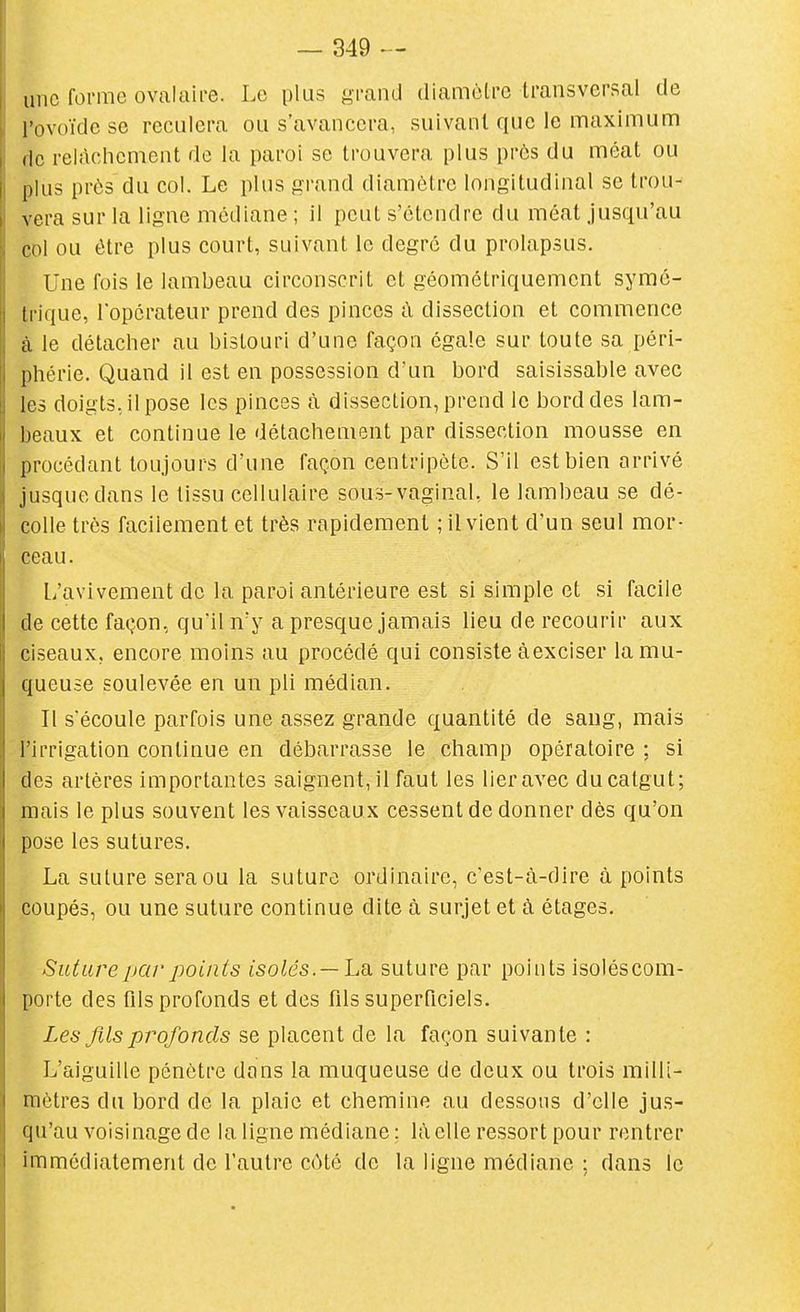 une forme ovalaii-e. Le plus grand diamôtre transversal de l'ovoïde se reculera ou s'avancera, suivant que le maximum (le relâchement de la paroi se trouvera plus près du méat ou plus prôs du col. Le plus grand diamôtre longitudinal se trou- vera sur la ligne médiane ; il peut s'étendre du méat Jusqu'au col ou être plus court, suivant le degré du prolapsus. Une fois le lambeau circonscrit et géométriquement symé- trique, l'opérateur prend des pinces à dissection et commence à le détacher au bistouri d'une façon égale sur toute sa péri- phérie. Quand il est en possession d'un bord saisissable avec les doigts, il pose les pinces à dissection, prend le bord des lam- beaux et continue le détachement par dissection mousse en procédant toujours d'une faç.on centripète. S'il est bien arrivé jusque dans le tissu cellulaire sous-vaginal, le lambeau se dé- colle très facilement et très rapidement ; il vient d'un seul mor- ceau. L'avivement de la paroi antérieure est si simple et si facile de cette façon, qu'il n'y a presque jamais lieu de recourir aux ciseaux, encore moins au procédé qui consiste àexciser la mu- queuse soulevée en un pli médian. Il s'écoule parfois une assez grande quantité de sang, mais l'irrigation continue en débarrasse le champ opératoire : si des artères importantes saignent, il faut les lier avec du catgut; mais le plus souvent les vaisseaux cessent de donner dès qu'on pose les sutures. La suture sera ou la suture ordinaire, c'est-à-dire à points coupés, ou une suture continue dite à surjet et à étages. Suture par points isolés.—La. suture par points isoléscom- porte des fils profonds et des fils superficiels. Les fils profonds se placent de la façon suivante : L'aiguille pénètre dans la muqueuse de deux ou trois milli- mètres du bord de la plaie et chemine au dessous d'elle jus- qu'au voisinage de la ligne médiane ; l;\elle ressort pour rentrer immédiatement de l'autre côté de la ligne médiane ; dans le