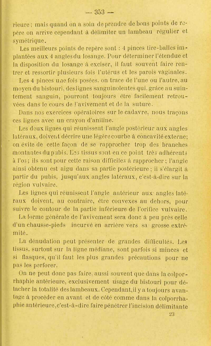 rieui'c; mais quand ou a soin depi-endce de bons points de re- père on arrive cependant à délimiter un lambeau régulier et symétrique. Les meilleurs points de repère sont : 4 pinces tire-balles im- plantées aux 4 angles du losange. Pour déterminer l'étendue et la disposition du losange à exciser, il faut souvent faire ren- trer et ressortir plusieurs fois l'utérus et les parois vâginales. Les 4 pinces une fois posées, on trace de l'une ou l'autre, au moyen du bistouri, deslignes sanguinolentes qui. grdce au suin- tement sanguin, pourront toujours être facilement retrou- vées dans le cours de l'avivement et de la suture. Dans nos exercices opératoires sur le cadavre, nous traçons ces lignes avec un crayon d'aniline. Les doux lignes qui réunissent l'angle postérieur aux angles latéraux, doiveiit décrire une légèrecourbe à concavité externe; on évite de cette façon de se rapprocher trop des branches montantes du pubis. Les tissus sont en ce point très adhérents à l'os; ils sont pour cette raison difficiles à rapprocher ; l'angle ainsi obtenu est aigu dans sa partie postérieure ; il s'élargit à partir du pubis, jusqu'aux angles latéraux, c'est-à-dire sur la région vulvaire. Les lignes qui réunissent l'angle antérieur aux- angles laté- raux doivent, au contraire, être convexes au dehors, pour suivre le contour de la partie inférieure de l'orifice vulvaire. La lorme générale de l'avivement sera donc à peu près celle d'un chausse-pieds incurvé en arrière vers sa grosse extré- mité. La dénudation peut présenter de grandes difficultés. Les tissus, surtout sur la ligne médiane, sont parfois si minces et si flasques, qu'il faut les plus grandes précautions pour ne pas les perforer. On ne peut donc pas faire, aussi souvent que dans lacolpor- rhaphie antérieure, exclusivement lisagedu bistouri pour dé- tacher la totalité des lambeaux. Cependant,il y a toujours avan- tage à procéder en avant et de côté comme dans la colporrha- phie antérieure,c'est-à-dire faire pénétrer l'incision délimitante 23