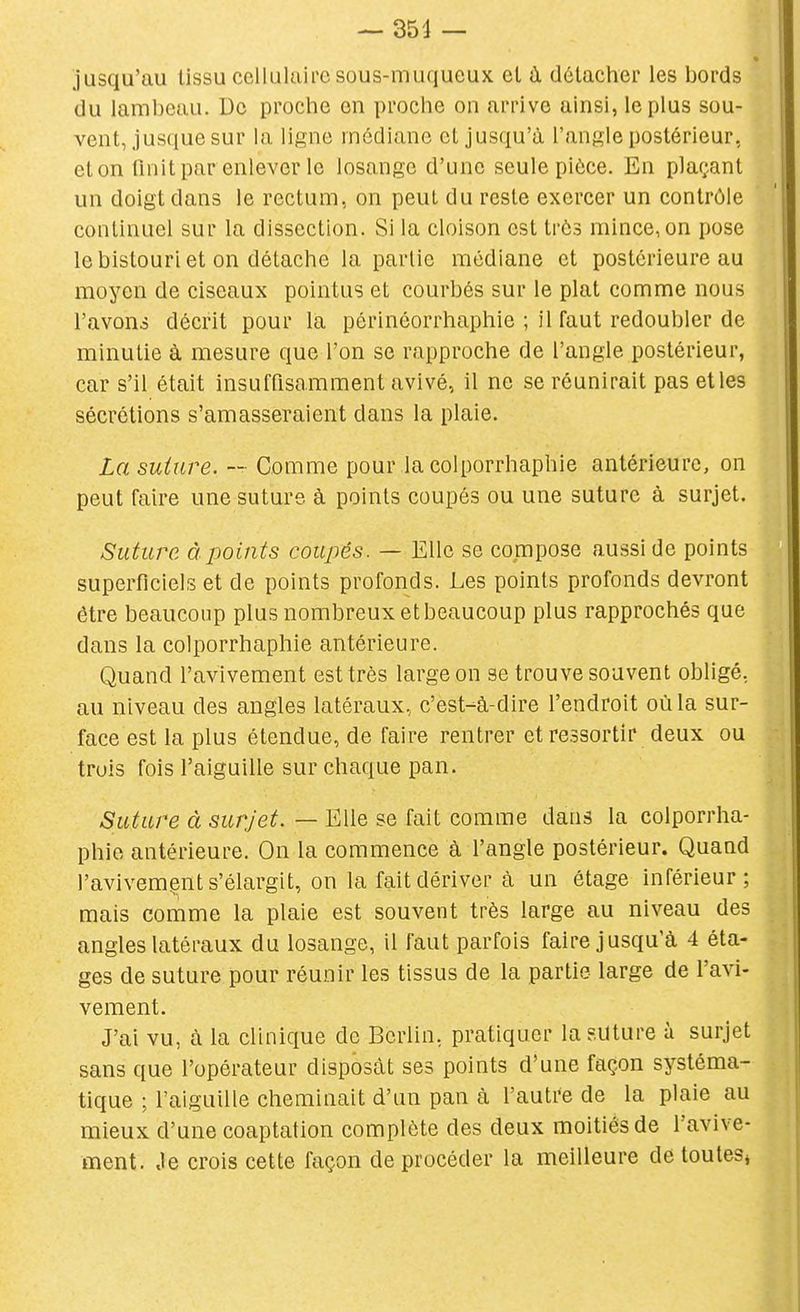 jusqu'au tissu cellulaire sous-muqueux el à détacher les bords du lambeau. De proche on proche on arrive ainsi, le plus sou- vent, jusque sur la ligne médiane et jusqu'à l'angle postérieur, et on lînit par enlever le losange d'une seule pièce. En plaf;.ant un doigt dans le rectum, on peut du reste exercer un contrôle continuel sur la dissection. Si la cloison est très mince, on pose le bistouri et on détache la partie médiane et postérieure au moyen de ciseaux pointus et courbés sur le plat comme nous l'avons décrit pour la périnéorrhaphie ; il faut redoubler de minutie à mesure que l'on se rapproche de l'angle postérieur, car s'il était insuffisamment avivé, il ne se réunirait pas et les sécrétions s'amasseraient dans la plaie. La suture. — Comme pour la colporrhaphie antérieure, on peut faire une suture à points coupés ou une suture à surjet. Suture à points coupés. — Elle se compose aussi de points superficiels et de points profonds. Les points profonds devront être beaucoup plus nombreux et beaucoup plus rapprochés que dans la colporrhaphie antérieure. Quand l'avivement est très large on se trouve souvent obligé, au niveau des angles latéraux, c'est-à-dire l'endroit où la sur- face est la plus étendue, de faire rentrer et ressortir deux ou trois fois l'aiguille sur chaque pan. Suture à surjet. — Elle se fait comme dans la colporrha- phie antérieure. On la commence à l'angle postérieur. Quand l'avivemçnt s'élargit, on la fait dériver à un étage inférieur; mais comme la plaie est souvent très large au niveau des angles latéraux du losange, il iaut parfois faire jusqu'à 4 éta- ges de suture pour réunir les tissus de la partie large de l'avi- vement. J'ai vu, à la clinique de Berlin, pratiquer la suture à surjet sans que l'opérateur disposât ses points d'une façon systéma- tique ; l'aiguille cheminait d'un pan à l'autre de la plaie au mieux d'une coaptation complète des deux moitiés de l'avive- ment. Je crois cette façon de procéder la meilleure de toutes^ i