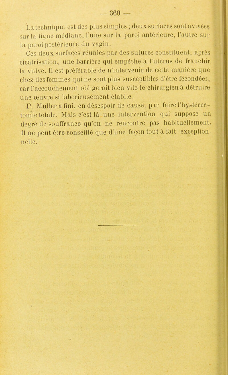 Lalcchnique esl des plus simples ; doux surfaces sonl avivées sur la ligne médiane, l'une sur la paroi antérieure, l'autre sur la paroi postérieure du vagin. Ces deux surfaces réunies par des sutures constituent, après cicatrisation, une barrière qui empô:;he ù. l'utérus de francliir la vulve. 11 est préférable de n'intervenir de cette manière que chez des femmes qui ne sont plus susceptibles d'être fécondées, car laccouchement obligerait bien vite le chirurgien à détruire une œuvre si laborieusement établie. P. iMullerafini, en désespoir de cause, par faire l'hystérec- tom'ie totale. Mais c'est là une intervention qui suppose un degré de souffrance qu'on ne rencontre pas habituellement. Il ne peut être conseillé que d'une façon tout à fait exception - nelle..
