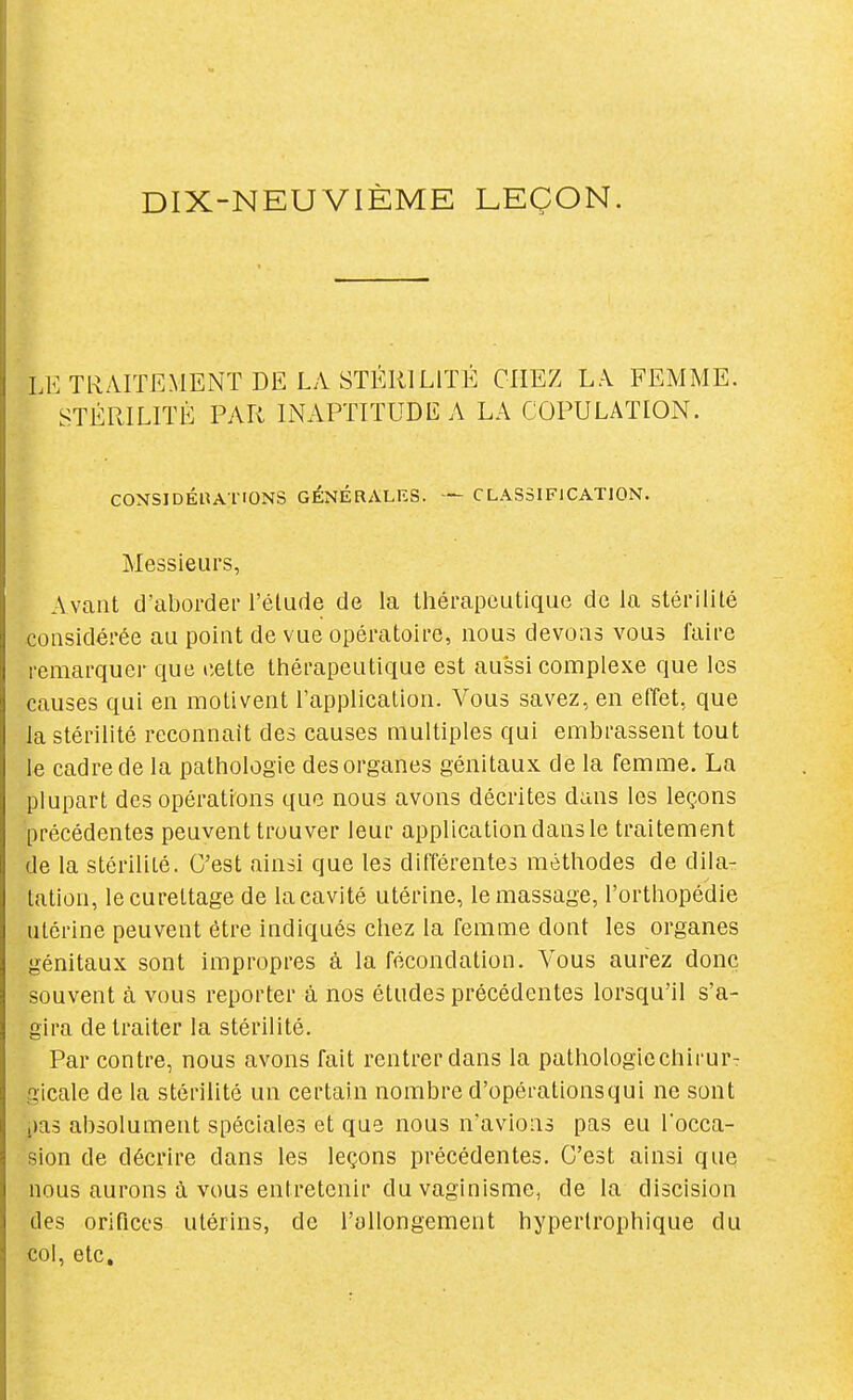 DIX-NEUVIÈME LEÇON. LE TRAITEMENT DE LA STÉRILITÉ CHEZ LA FEMME. STÉRILITÉ PAR INAPTITUDE A LA COPULATION. CONSIDÉUATIONS GÉNÉRALKS. — CLASSIFICATION. Messieurs, Avant d'aborder l'élude de la thérapeutique de la stérilité considérée au point de vue opératoire, nous devons vous faire remarquer que liette thérapeutique est aussi complexe que les causes qui en motivent l'application. Vous savez, en effet, que la stérilité reconnaît des causes multiples qui embrassent tout le cadre de la pathologie des organes génitaux de la femme. La plupart des opérations que nous avons décrites dans les leçons précédentes peuvent trouver leur application dans le traitement de la stérilité. C'est ainsi que les différentes méthodes de dila- tation, lecurettage de la cavité utérine, le massage, l'orthopédie utérine peuvent être indiqués chez la femme dont les organes génitaux sont impropres à la fécondation. Vous aurez donc souvent à vous reporter à nos études précédentes lorsqu'il s'a- gira de traiter la stérilité. Par contre, nous avons fait rentrer dans la pathologiechirurT gicale de la stérilité un certain nombre d'opérationsqui ne sont i)a3 absolument spéciales et que nous n'avions pas eu l'occa- sion de décrire dans les leçons précédentes. C'est ainsi que nous aurons à vous entretenir du vaginisme, de la discision des orifices utérins, de l'allongement hyperlrophique du col, etc.