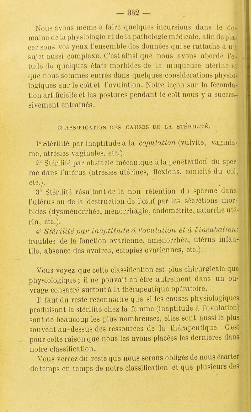 Nous avons inôme à faii'e quelques incursions dans le do- maine de la physiologie et de la pathologie médicale, afin dépla- cer sous vos yeux l'ensemble dos données qui se rattache à un sujet aussi complexe. C'est ainsi que nous avons aborde l'é- .j tude du quelques états morbides de la muqueuse utérine et- que nous sommes entrés dans quelques considérations physio- logiques sur le coït et l'ovulation. Notre leçon sur la féconda- tion artificielle et les postures pendant le coït nous y a succes- sivement entraînés. CLASSIFICATION DES CAUSES DE LA. STÉRILITÉ. 1° Stérilité par inaptitude à la copulation (vulvite, vaginis- me, atrésies vaginales, etc.). 2° Stérilité par obstacle mécanique à la pénétration du sper me dans l'utérus (atrésies utérines, flexions, conicité du col, etc.). 3 Stérilité résultant de la non rétention du sperme dans l'utérus ou de la destruction de l'œuf par les sécrétions mor- bides (dysménorrhée, ménorrhagie, endométrite, catarrhe uté- rin, etc.). 4° Stérilité par inaptitude à l'ooulaïion et à l'incubation: troubles de la fonction ovarienne, aménorrhée, utérus inlan- tile, absence des ovaires, ectopies ovariennes, etc.). Vous voyez que cette classification est plus chirurgicale que physiologique ; il ne pouvait en être autrement dans un ou- vrage consacré surtout à la thérapeutique opératoire. Il faut du reste reconnaître que si les causes physiologiques produisant la stérilité chez la femme (inaptitude à l'ovulation) sont de beaucoup les plus nombreuses, elles sont aussi le plus souvent au-dessus des ressources de la thérapeutique. C'est pour cette raison que nous les avons placées les dernières dans notre classification. Vous verrez du reste que nous serons obligés de nous écarter de temps en temps de notre classification et que plusieurs des
