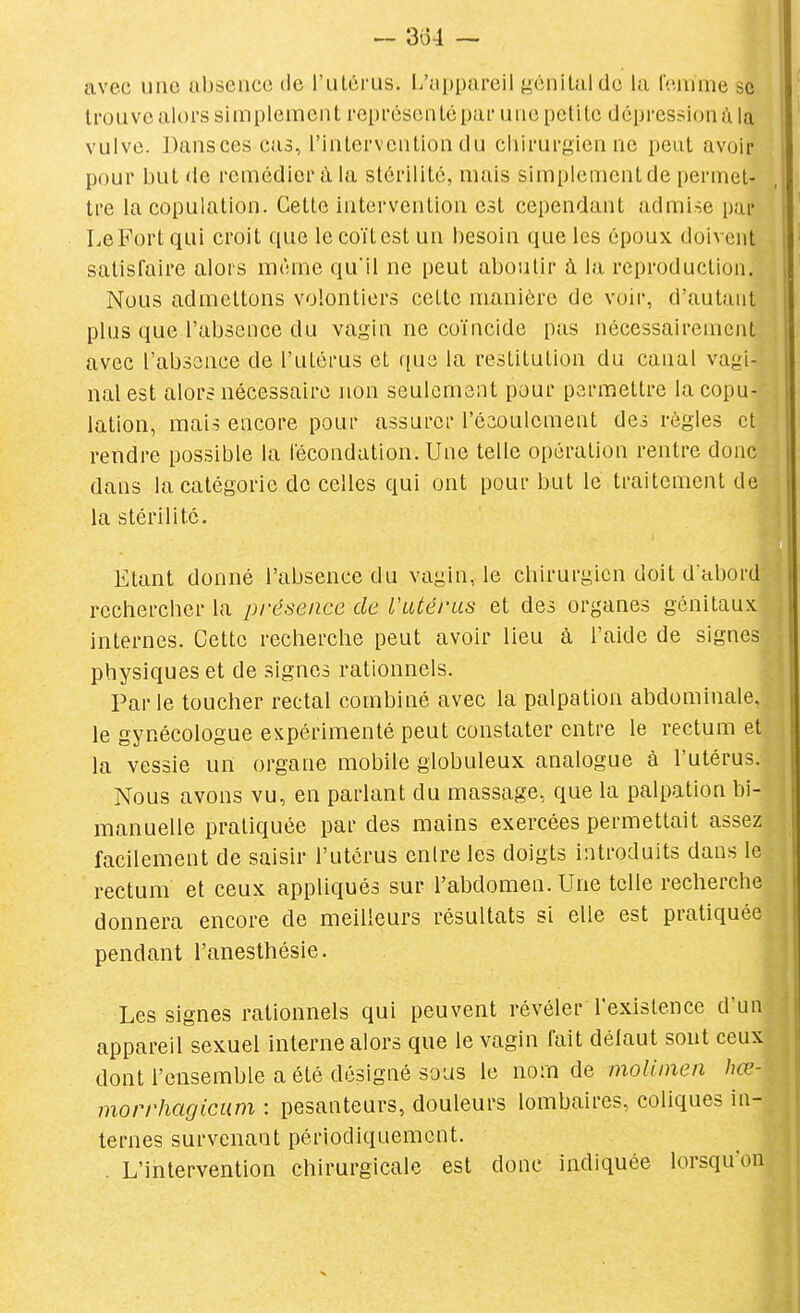 — 3o4 — avec une absence de l'utérus. L'uppareil gonilaldc la Cenime se trouve alors simplement représenté par une petite dépression à la vulve. Dansées cas, l'intervention du chirurgien ne petit avoir pour but de remédier à la stérilité, mais simplement de permet- tre la copulation. Cette intervention est cependant admise par Le Fort qui croit que le coït est un besoin que les époux doivent satisfaire alors même qu'il ne peut aboutir à la reproduction. Nous admettons volontiers cette manière de voir, d'autant plus que l'absence du vagin ne coïncide pas nécessairement avec l'absence de l'utérus et que la restitution du canal vagi- nal est alors nécessaire non seulement pour permettre la copu- lation, mais encore pour assurer l'éaoulement des règles et rendre possible la fécondation. Une telle opération rentre donc dans la catégorie de celles qui ont pour but le traitement de la stérilité. Etant donné l'absence du vagin, le chirurgien doit d abord rechercher la présence de l'utérus et des organes génitaux internes. Cette recherche peut avoir lieu à l'aide de signes physiques et de signes rationnels. Parle toucher rectal combiné avec la palpation abdominale, le gynécologue expérimenté peut constater entre le rectum et la vessie un organe mobile globuleux analogue à l'utérus. Nous avons vu, en parlant du massage, que la palpation bi- manuelle pratiquée par des mains exercées permettait assez facilement de saisir l'utérus entre les doigts introduits dans le rectum et ceux appliqués sur l'abdomen. Une telle recherche donnera encore de meilleurs résultats si elle est pratiquée pendant l'anesthésie. Les signes rationnels qui peuvent révéler l'existence d'un appareil sexuel interne alors que le vagin fait délaut sont ceux dont l'ensemble a été désigné sous le nom de moliinen hœ- morrhagicum : pesanteurs, douleurs lombaires, coliques in- ternes survenant périodiquement. . L'intervention chirurgicale est donc indiquée lorsqu'o