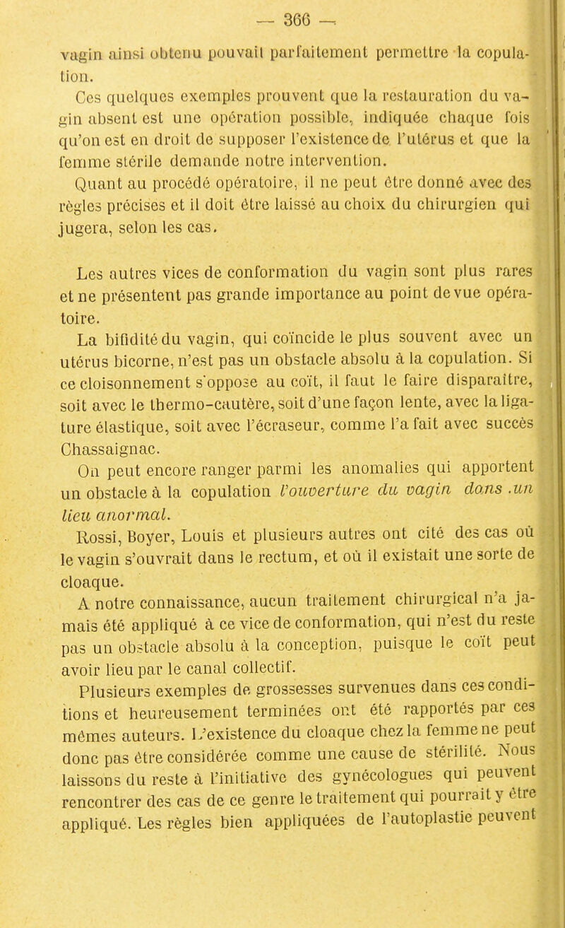 vagin ainsi obtenu pouvait parfaitement permettre la copula- tion. Ces quelques exemples prouvent que la restauration du va- gin absent est une opération possible, indiquée chaque fois qu'on est en droit de supposer l'existence de l'utérus et que la femme stérile demande notre intervention. Quant au procédé opératoire, il ne peut être donné avec des règles précises et il doit être laissé au choix du chirurgien qui jugera, selon les cas. Les autres vices de conformation du vagin sont plus rares et ne présentent pas grande importance au point de vue opéra- toire. La bifidilédu vagin, qui coïncide le plus souvent avec un utérus bicorne, n'est pas un obstacle absolu à la copulation. Si ce cloisonnement s'oppose au coït, il faut le faire disparaître, soit avec le thermo-cautère, soit d'une façon lente, avec la liga- ture élastique, soit avec l'écraseur, comme l'a fait avec succès Chassaignac. On peut encore ranger parmi les anomalies qui apportent un obstacle à la copulation Vouverture du vagin dans .un lieu anormal. Rossi, Boyer, Louis et plusieurs autres ont cité des cas où le vagin s'ouvrait dans le rectum, et où il existait une sorte de cloaque. A notre connaissance, aucun traitement chirurgical n'a ja- mais été appliqué à ce vice de conformation, qui n'est du reste pas un obstacle absolu à la conception, puisque le coït peut avoir lieu par le canal collectif. Plusieurs exemples de grossesses survenues dans ces condi- tions et heureusement terminées ont été rapportés par ces mômes auteurs. L'existence du cloaque chez la femme ne peut donc pas être considérée comme une cause de stérilité. Nous laissons du reste à l'initiative des gynécologues qui peuvent rencontrer des cas de ce genre le traitement qui pourrait y être appliqué. Les règles bien appliquées de l'autoplastie peuvent