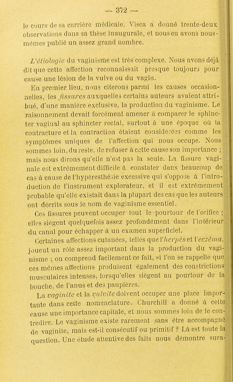 le cours de sa carrière médicale. Visca à donné Irente-dcux olîservalions dans sa tliôse inaugurale, et nous en avons nous- mêmes publié un assez grand nombre. L'étiologie du vaginisme est très complexe. Nous avons déjà dit que cette affection reconnaissait presque toujours pour cause une lésion de la vulve ou du vagin. En premier lieu, nous citerons parmi les causes occasion- nelles, les yjssares auxquelles certains auteurs avaient attri- bué, d'une manière exclusive, la production du vaginisme. Le raisonnement devait forcément amener à comparer le sphinc- ter vaginal au sphincter rectal, surtout à une époque où la contracture et la contraction étaient considé:-é33 comme les symptômes uniques de l'affection qui nous occupe. Nous sommes loin, du reste, de refuser à cette cause son importance ; mais nous dirons qu'elle n'est pas la seule. La fissure vagi- nale est extrêmement difficile à constater dans beaucoup de cas à cause de l'hypéresthésie excessive qui s'oppose à l'intro- duction de l'instrument explorateur, et il est extrêmement probable qu'elle existait dans la plupart des cas que les auteurs ont décrits sous le nom de vaginisme essentiel. Ces fissures peuvent occuper tout le pourtour de l'orifice ; elles siègent quelquefois assez profondément dans l'intérieur du canal pour échapper à un examen superficiel. Certaines affections cutanées, telles queVIierpèset Veci^éma. jouent un rôle assez important dans la production du vagi- nisme ; on comprend facilement ce fait, si l'on se rappelle que ces mêmes affections produisent également des constrictions musculaires intenses, lorsqu'elles siègent au pourtour de la bouche, de l'anus et des paupières. La vaginite et la vuloite doivent occuper une place impor- tante dans cette nomenclature. Churchill a donné à cette cause une importance capitale, et nous sommes loin de le con- tredire. Le vaginisme existe rarement sans être accompagné de vaginite, mais est-il consécutif ou primitif? Là est toute la question. Une étude attentive des faits nous démontre sura-