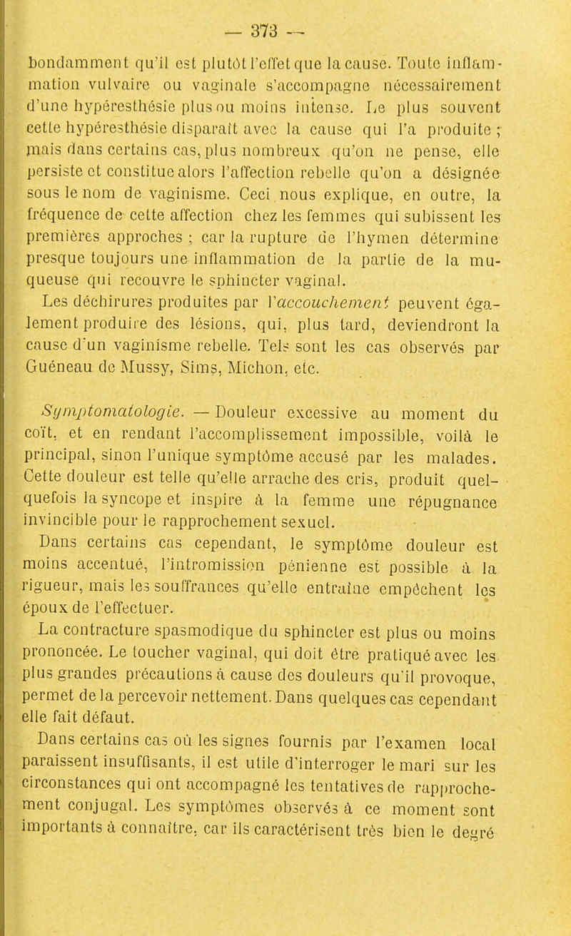 bondamment qu'il est plutôt l'effet que la cause. Toute inflam- mation vulvaii'e ou vaginale s'accorapag'oe nécessairement d'une hypéresthésie plus ou moins intense. Le plus souvent cette hypéresthésie disparaît avec la cause qui l'a produite ;• mais dans certains cas, plus nombreux qu'on ne pense, elle persiste et constitue alors l'affection rebelle qu'on a désignée sous le nom de vaginisme. Ceci , nous explique, en outre, la fréquence de cette affection chez les femmes qui subissent les premières approches ; car la rupture de l'hymen détermine presque toujours une inflammation de la partie de la mu- queuse qui recouvre le sphincter vaginal. Les déchirures produites par Vaccouchement peuvent éga- lement produire des lésions, qui, plus tard, deviendront la cause d'un vaginisme rebelle. Tel^: sont les cas observés par Guéneau de Mussy, Sims, Michon, etc. Sijinptomatologie. — Douleur excessive au moment du coït, et en rendant l'accomplissement impossible, voilà le principal, sinon l'unique symptôme accusé par les malades. Cette douleur est telle qu'elle arrache des cris, produit quel- quefois la syncope et inspire à la femme une répugnance invincible pour le rapprochement sexuel. Dans certains cas cependant, le symptôme douleur est moins accentué, l'intromission pénienne est possible à la rigueur, mais les souffrances qu'elle entraine empêchent les époux de l'effectuer. La contracture spasmodique du sphincter est plus ou moins prononcée. Le loucher vaginal, qui doit être pratiqué avec les plus grandes précautions à cause des douleurs qu'il provoque, permet de la percevoir nettement. Dans quelques cas cependant elle fait défaut. Dans certains cas où les signes fournis par l'examen local paraissent insuffisants, il est utile d'interroger le mari sur les circonstances qui ont accompagné les tentatives de rapproche- ment conjugal. Les symptômes observés à ce moment sont importants à connaître, car ils caractérisent très bien le dcré