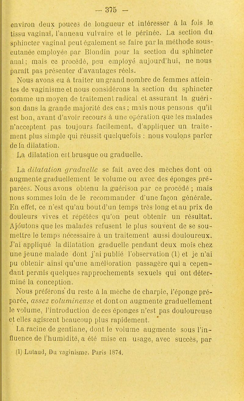 environ deux pouces tic longueur et intéresser à la fois le tissu vaginal, l'anneau vulvairo et le périnée. La section du sphincter vaginal peut également se faire par la méthode sous- cutanée employée par Biondin pour la section du sphincter anal; mais ce procédé, pou employé aujourd'hui, ne nous parait pas présenter d'avantages réels. Nous avons eu à traiter un grand nombre de femmes attein- tes de vaginisme et nous considérons la section du sphincter comme un moyen de traitement radical et assurant la guéri- son dans la grande majorité des cas ; mais nous pensons qu'il est bon, avant d'avoir recours à une opération q-Lie les malades n'acceptent pas toujours facilement, d'appliquer un traite- ment plus simple qui réussit quelquefois : nous voulons parler de la dilatation. La dilatation est brusque ou graduelle. La dilatation graduelle se fait avec des mèches dont on augmente graduellement le volume ou avec des éponges pré- parées. Nous avons obtenu la guérison par ce procédé ; mais nous sommes loin de le recommander d'une façon générale. En effet, ce n'est qu'au bout d'un temps très long et au prix de douleurs vives et répétées qu'on peut obtenir un résultat. Ajoutons que les malades refusent le plus souvent de se sou- mettre le temps nécessaire à un traitement aussi douloureux. J'ai appliqué la dilatation graduelle pendant deux mois chez une jeune malade dont jai publié l'observation (1) et je n'ai pu obtenir ainsi qu'une amélioration passagère qui a cepen- dant permis quelques rapprochements sexuels qui ont déter- miné la conception. Nous préférons du reste à la mèche de charpie, l'éponge pré- parée, asses volumineuse et dont on augmente graduellement le volume, l'introduction de ces éponges n'est pas douloureuse et elles agissent beaucoup plus rapidement. La racine de gentiane, dont le volume augmente sous l'in- fluence de l'humidité, a été mise en usage, avec succès, par (1) Lutauclj Du vaginisme. Paris 1874.