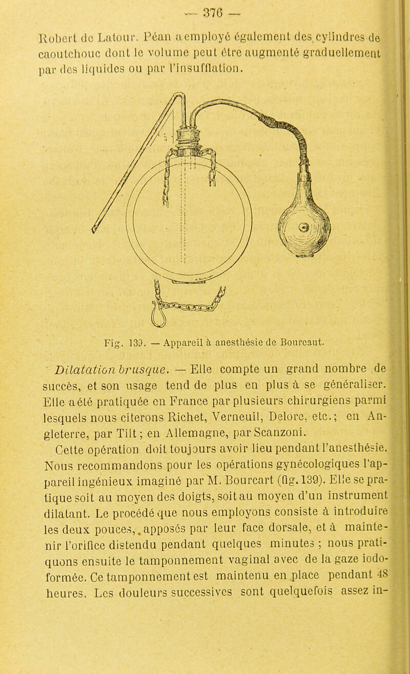 Robert de Lalour. Péan a employé également des, cylindres de caoutchouc dont le volume peut être augmenté graduellement par des liquides ou par l'insufllation. ■ Dilatation hrusque. — Elle compte un grand nombre de succès, et son usage tend de plus en plus à se généraliser. Elle aété pratiquée en France par plusieurs chirurgiens parmi lesquels nous citerons Richet, Verneuil, Delorc, etc.; en An- gleterre, par Tilt; en Allemagne, parScanzoni. Celte opération doit toujours avoir lieu pendant l'anesthésie. Nous recommandons pour les opérations gynécologiques l'ap- pareil ingénieux imaginé par M. Bourcart (Pig. 139). Elle se pra- tique soit au moyen des doigts, soit au moyen d'un instrument dilatant. Le procédé que nous employons consiste à introduire les deux pouces,,apposés par leur face dorsale, et à mainte- nir l'orifice distendu pendant quelques minutes ; nous prati- quons ensuite le tamponnement vaginal avec de la gaze iodo- formée. Ce tamponnement est maintenu en .place pendant 48 heures. Les douleurs successives sont quelquefois assez in- Fig. 139. — Appareil à anestliésie de Bourcaut.