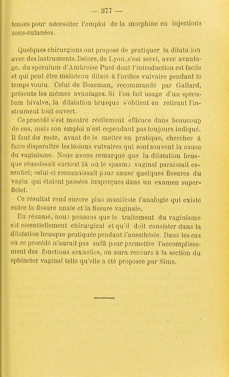 tenses pour nécessiter l'emploi de la morphine en injections sous-cutanées. Quelques chirurgiens ont proposé de pratiquer la dilatajon avec des instruments. Delore, de Lyon,s'est servi, avec avanta- ge, du spéculum d'Ambroise Paré dont l'introduction est facile et qui peut être maintenu dilaté à l'orifice vulvaire pendant le temps voulu. Celui de Bozeman, recommandé par Gallard, présente les mêmes avantages. Si l'on fait usage d'un spécu- lum bivalve, la dilatation brusque s'obtient en retirant l'in- strument tout ouvert. Ce procédé s'est montré réellement efficace dans beaucoup de cas, mais son emploi n'est cependant pas toujours indiqué. Il faut du reste, avant de le mettre en pratique, chercher à faire disparaître les lésions vulvaires qui sontsouvent la cause du vaginisme. Nous avons remarqué que la dilatation brus- que réussissait surtout là où le spasmj vaginal paraissait es- sentiel; celui-ci reconnaissait pDur cause quelques fissures du vagin qui étaient passées inaperçues dans un examen super- ficiel. Ce résultat rend encore plus manifeste l'analogie qui existe entre la fissure anale et la fissure vaginale. En résumé, nous pensons que le traitement du vaginisme est essentiellement chirurgical et qu'il doit consister dans la dilatation brusque pratiquée pendant l'anesthésie. Dans les cas où ce procédé n'aurait pas suffi pour permettre l'accomplisse- ment des fonctions sexuelles, on aura recours à la section du sphincter vaginal telle qu'elle a été proposée par Sims.