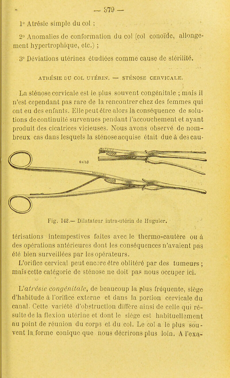 ^ &79 — 1 Atrésie simple du cul ; Anomalies de conformation du col (col conoïdc, allonge- ment hypertrophique, etc.) ; 3 Déviations utérines étudiées comme cause de stérilité, ATKÉSIE DU COL UTÉRIN, — STKNOSE CERVICALE. La sténose cervicale est le plus souvent congénitale ; mais il n'est cependant pas rare de la rencontrer chez des femmes qui ont eu des enfants. Elle peut être alors la conséquence de solu- tions de continuité survenues pendant l'accouchement et ayant produit des cicatrices vicieuses. Nous avons observé de nom- breux cas dans lesquels la sténose acquise était dueàdescau- Fig. 142.— Dilatateur intra-utérin de Huguier. térisations intempestives faites avec le thermo-cautère ou à des opérations antérieures dont les conséquences n'avaient pas été bien surveillées par les opérateurs. L'orifice cervical peut encore être oblitéré par des tumeurs ; mais cette catégorie de sténose ne doit pas nous occuper ici. Uatrésie congénitale, de beaucoup la plus fréquente, siège d'habitude à l'orifice externe et dans la portion cervicale du canal. Cette variété d'obstruction diffère ainsi de celle qui ré- sulte de la flexion utérine et dont le siège est habituellement au point de réunion du corp.s e.t du col. Le col a le plus sou- vent la.forme conique que nous décrirons plus loin, A l'exa-