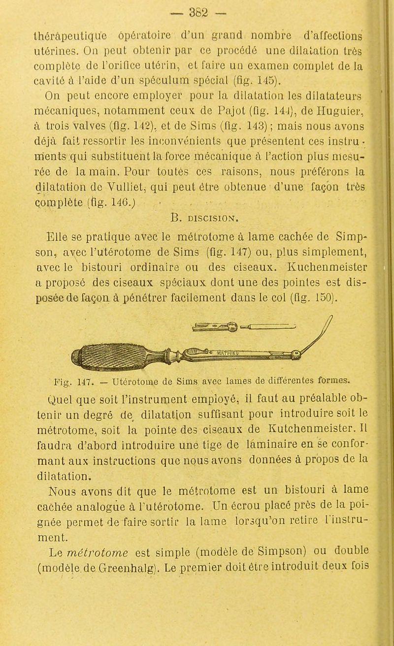 Ihéràpeulique ôpératoire d'un grand nombre d'affections utérines. On peut oljtenir par ce procédé une dilatation très complète de l'orifice utérin, et faire un examen complet de la cavité à l'aide d'un spéculum spécial (fig. 145). On peut encore employer pour la dilatation les dilatateurs mécaniques, notamment ccuk de Pajot (fig. 14-J}, de Huguier, à trois valves (flg. 142), et de Siras (fig. 143) ; mais nous avons déjà fait ressortir les inconvénients que présentent ces instru- ments qui substituent la force mécanique à l'action plus mesu- rée de la main. Pour toutes ces raisons, nous préférons la dilatation de Vulliet, qui peut être obtenue d'une façon très çomplète (ttg. 14G.j B. DISCISION. Elle se pratique avec le mélrotome à lame cachée de Simp- son, avec l'utérotome de Sims (fig. 147) ou, plus simplement, avec le bistouri ordinaire ou des ciseaux. Kuclienmeister a projDosé des ciseaux spéciaux dont une des pointes est dis- posée de façoa à pénétrer facilement dans le col (fig. 150). Fig. 147. — Utcrotome de Sims avec lames de différentes formes. Quel que soit l'instrument employé, il faut au préalable ob- tenir un degré de dilatation suffisant pour introduire soit le métrotome, soit la pointe des ciseaux de Kutchenmeister. Il faudra d'abord introduire une tige de laminaire en se confor- mant aux instructions que nous avons données à propos de la dilatation. Nous avons dit que le métrotome est un bistouri à lame cachée analogue à l'utérotome. Un écrou placé près de la poi- gnée permet de faire sortir la lame lorsqu'on retire l'instru- ment. Le métrotome est simple (modèle de Simpson) ou double (modèle.de Greenhalg). Le premier doit être introduit deux fois
