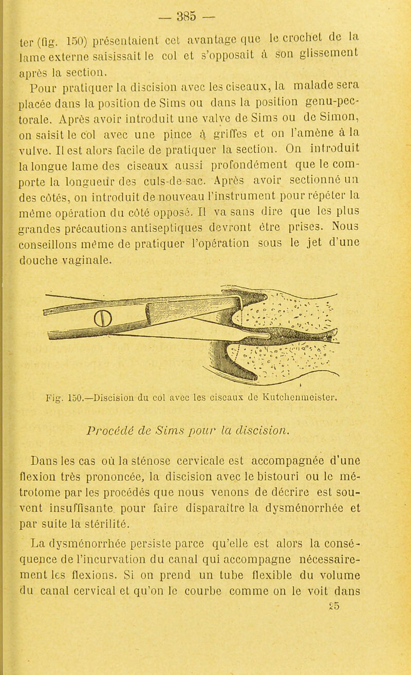 1er (fig. 150) présentaient cet avantage que le crochet de la lame externe saisissait le col et s'opposait i\ son glissement après la section. Pour pratiquer la discision avec les ciseaux, la malade sera placée dans la position de Sims ou dans la position genu-pec- torale. Après avoir introduit une valve de Sims ou de Simon, on saisit le col avec une pince à griffes et on l'amène à la vulve. Il est alors facile de pratiquer la section. On introduit la longue lame des ciseaux aussi profondément que le com- porte la longueur des culs-de-sac. Après avoir sectionné un des côtés, on introduit de nouveau l'instrument pour répéter la même opération du côté opposé. Il va sans dire que les plus grandes précautions antiseptiques devront être prises. Nous conseillons même de pratiquer l'opération sous le jet d'une douche vaginale. Fig. 150.—Discision du col avec les ciseaux de Kutclienmeisler. Procédé de Sims pour la discision. Dans les cas où la sténose cervicale est accompagnée d'une flexion très prononcée, la discision avec le bistouri ou le mé- trotome par les procédés que nous venons de décrire est sou- vent insuffisante pour faire disparaître la dysménorrhée et par suite la stérilité. La dysménorrhée persiste parce qu'elle est alors la consé- quence de l'incurvation du canal qui accompagne nécessaire- ment les flexions. Si on prend un tube flexible du volume du canal cervical et qu'on le courbe comme on le voit dans ^5