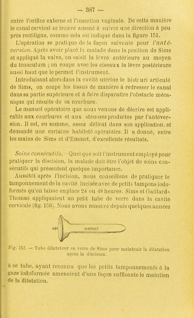 enti'c l'orifice externe et l'insertion vaginale. De cette manière le canal cervical se trouve amonô ix suivre une direction à peu près rectiligne, comme cela est indiqué dans la figure 151. L'opération se pratique de la façon suivante pour Vanté- version. Après avoir placé la malade dans la position de Sims et appliqué la valve, on saisit la lèvre antérieure au moyen du ténaculum ; on coupe avec les ciseaux la lèvre postérieure aussi haut que le permet l'instrument. Introduisant alors dans la cavité utérine le bistcurl articulé de Sims, on coupe les tissus de manière à redresser le canal dans sa partie supérieure et à faire disparaître l'obstacle méca- nique qui résulte do sa courbure. Le manuel opératoire que nous venons de décrire est appli- cable aux courbures et aux sténoses produites par l'antéver- sion. Il est, en somme, assez délicat dans son application, et demandé une certaine habileté opératoire. Il a donné, entre les mains de Sims et d'Emmet, dexcellents résultats. Soins consécutifs. - Quel que soit l'instrument employé pour pratiquer la discision, la malade doit être l'objet de soins con- sécutifs qui présentent quelque importance. Aussitôt après l'Incision, nous conseillons de pratiquer le tamponnement de la cavité inciséeavec depetits tamponsiodo- formés qu'on laisse enplace 24 ou 48 heures. Sims et Gaillard- Thomas appliquaient un petit tube de verre dans la cavité cervicale (flg. 153). Nous avons renoncé depuis quelques années Fig. 153. Tube dilatateur eu verre tle Sims pour maintenir la dilatation après la discision. à ce tube, ayant reconnu que les petits tamponnements à la gaze iodoformée amenaient d'une façon suffisante le maintien de la dilatation.