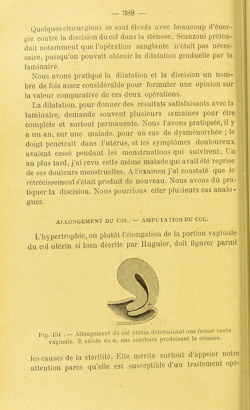 Quelqueschii'ui'gieiis se sont élevés avec beaucoup d'éner- gie contre la discision du col dans la sténose. Scanzoni préten- dait notamment que l'opération sanglante n'était pas néces- saire, puisqu'on pouvait obtenir la dilatation graduelle par la laminaire. Nous avons pratiqué la dilatation et la discision un nom- bre de fois assez considérable pour formuler une opinion sur la valeur comparative de ces deux opérations. La dilatation, pour donner des résultats satisfaisants avec la laminaire, demande souvent plusieurs semaines pour être complète et surtout permanente. Nous l'avons pratiquée, il y a un an, sur une malade, pour un cas de dysménorrhée ; le doigt pénétrait dans l'utérus, et les symptômes douloureux avaient cessé pendant les menstruations qui suivirent. Un an plus tard, j'ai revu cette même malade qui avait été reprise de ses douleurs menstruelles. A l'examen j'ai constaté que le rétrécissement s'était produit de nouveau. Nous avons dû pra- tiquer la discision. Nous pourrions citer plusieurs cas analo- gues. ALLONGEMENT DU COL. — AMPUTATION DU COL. L'hypertrophie, ou plutôt l'élongation de la portion vaginale du col utérin si bien décrite par Huguier, doit figurer parmi Fi-^ 151 — \Uon'ement da col utérin délerminaut une fausse roule vaginale. Il exLte ca «, une courbure produisant la sténose. les causes de la stérilité. Elle mérite surtout d'appeler notre attention parce qu'elle est susceptible d'un traitement ope-
