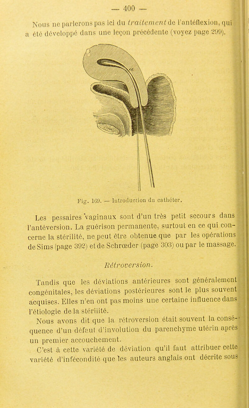 Nous ne parlerons pas ici du tfaiteinent de, l'antéllexion, qui a été développe dans une leçon précédente (voyez page 2'J9). Les pessaires vaginaux sont d'un très petit secours dans l'antéversion. La guérison permanente, surtout en ce qui con- t cerne la stérilité, ne peut être obtenue que par les opérations P de Sims (page 392) et de Sciirœder (page 303) ou par le massage. Tandis que les déviations antérieures sont généralement congénitales, les déviations postérieures sont le plus souvent acquises. Elles n'en ont pas moins une certaine influence dans l'étiologie de la stérilité. Nous avons dit que la rétroversion était souvent la consé-- quence d'un défaut d'involution du parenchyme utérin après un premier accouchement. ^ C'est à cette variété de déviation qu'il faut attribuer cette variété d'infécondité que les auteurs anglais ont décrite sous Fi<T. 1G9. — lutroductioii du cathéter. Rétroversion.