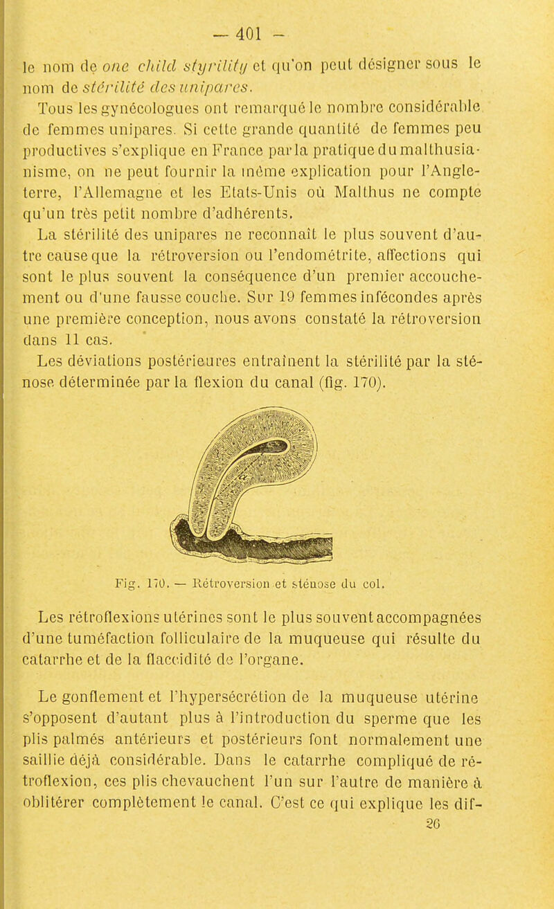 le nom dç one child styrility et qu'on peut désigner sous le nom àe stérilité des uniparcs. Tous les gynécologues ont remarqué le nombre considérable de femmes unipares. Si celte grande quantité de femmes peu productives s'explique en France parla pratique du malthusia- nisme, on ne peut fournir la môme explication pour l'Angle- terre, l'Allemagne et les Etals-Unis où Malthus ne compte qu'un très petit nombre d'adhérents. La stérilité des unipares ne reconnaît le plus souvent d'au- tre cause que la rétroversion ou l'endométrite, affections qui sont le plus souvent la conséquence d'un premier accouche- ment ou d'une fausse couche. Sur 19 femmes infécondes après une première conception, nous avons constaté la rétroversion clans 11 cas. Les déviations postérieures entraînent la stérilité par la sté- nose déterminée par la flexion du canal (fig. 170). Les rétroflexions utérines sont le plus souvent accompagnées d'une tuméfaction folliculaire de la muqueuse qui résulte du catarrhe et de la flaccidité de l'organe. Le gonflement et l'hypersécrétion de la muqueuse utérine s'opposent d'autant plus à l'introduction du sperme que les plis palmés antérieurs et postérieurs font normalement une saillie déjà considérable. Dans le catarrhe compliqué de ré- troflexion, ces plis chevauchent l'un sur l'autre de manière à oblitérer complètement le canal. C'est ce qui explique les dif- Fig. 170. — Rétroversion et sléuose du col. 26