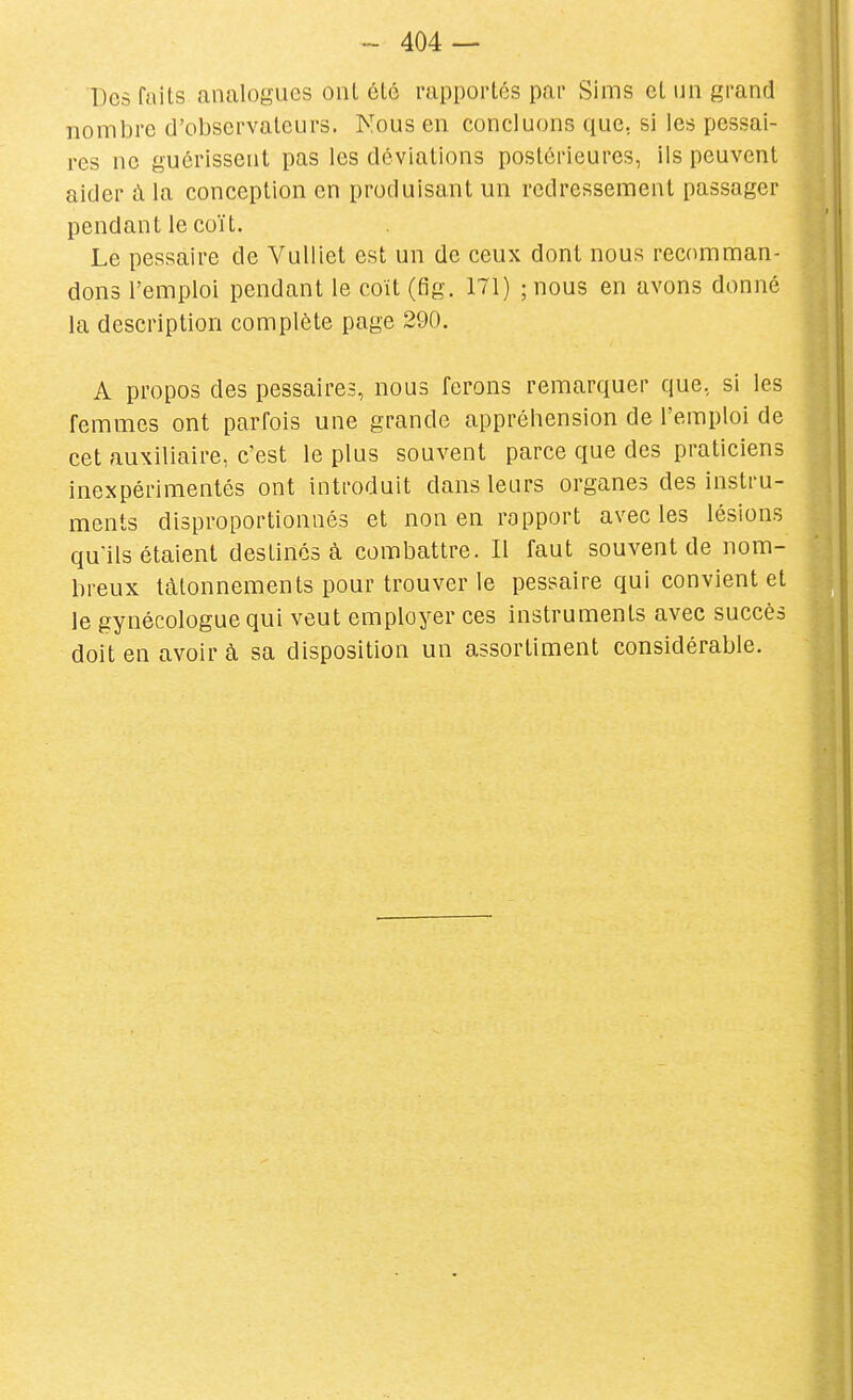 Des faits analogues ont été rapportés par Sims et un grand nombre d'observateurs. Nous en concluons que, si les pessai- res ne guérissent pas les déviations postérieures, ils peuvent aider à la conception en produisant un redressement passager pendant le coït. Le pessaire de Vulliet est un de ceux dont nous recomman- dons l'emploi pendant le coït (fig. 171) ;nous en avons donné la description complète page 290. A propos des pessaires, nous ferons remarquer que, si les femmes ont parfois une grande appréhension de l'emploi de cet auxiliaire, c'est le plus souvent parce que des praticiens inexpérimentés ont introduit dans leurs organes des instru- ments disproportionnés et non en rapport avec les lésions qu'ils étaient destinés à combattre. Il faut souvent de nom- breux tâtonnements pour trouver le pessaire qui convient et le gynécologue qui veut employer ces instruments avec succès doit en avoir à sa disposition un assortiment considérable.