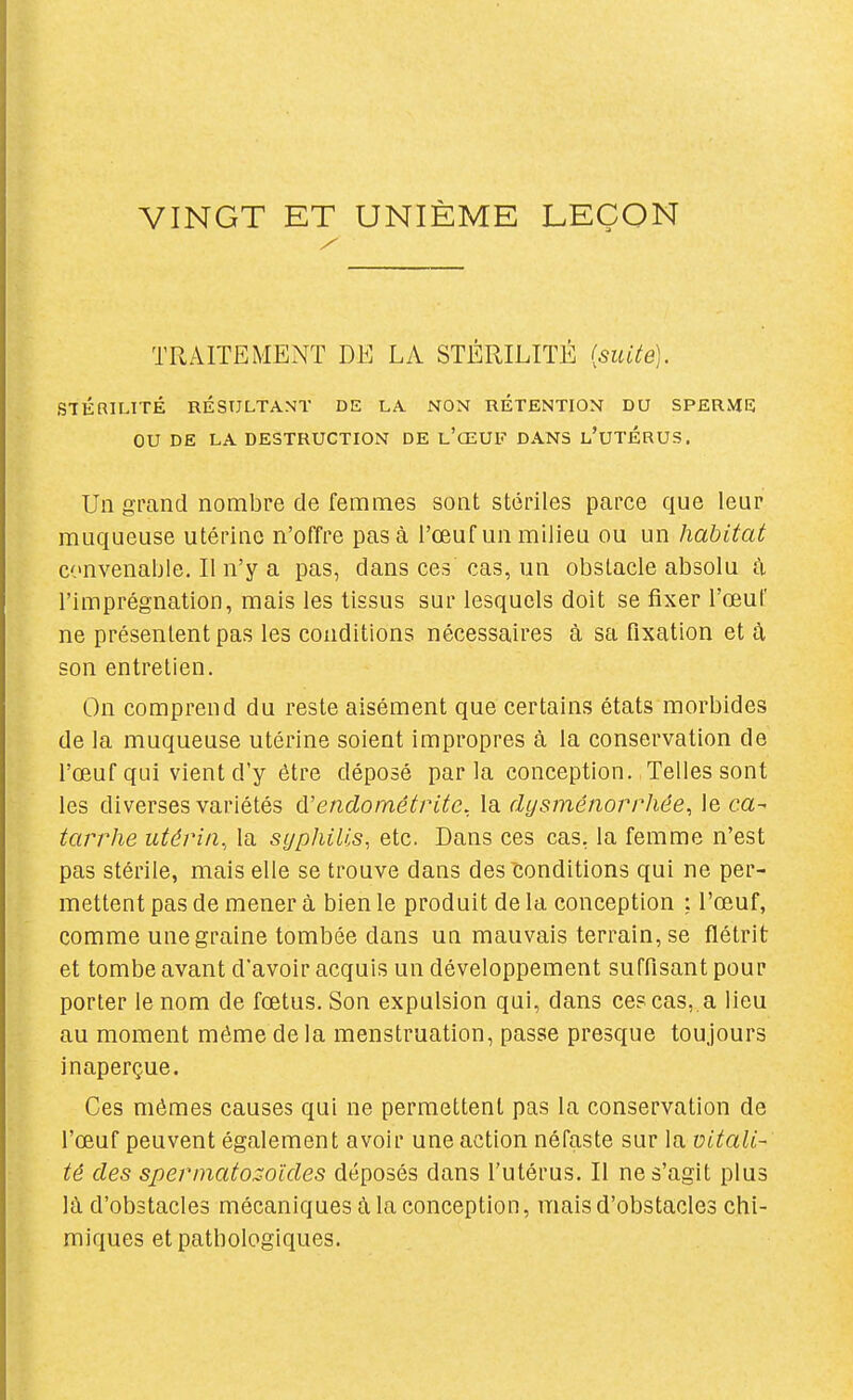 VINGT ET UNIÈME LEÇON TRAITEMENT DE LA STÉRILITÉ {suite). STÉRILITÉ RÉSULTANT DE LA NON RÉTENTION DU SPERME OU DE LA DESTRUCTION DE l'œUF DANS l'uTÉRUS. Un grand nombre de femmes sont stériles parce que leur muqueuse utérine n'offre pas à l'œuf un milieu ou un habitat convenable. Il n'y a pas, dans ces cas, un obstacle absolu à l'imprégnation, mais les tissus sur lesquels doit se fixer l'œuF ne présentent pas les conditions nécessaires à sa fixation et à son entretien. On comprend du reste aisément que certains états morbides de la muqueuse utérine soient impropres à la conservation de l'œuf qui vient d'y être déposé parla conception. Telles sont les diverses variétés d'endornétrite, la dysménorrhée, le ca- tarrhe utérin., la syphilis, etc. Dans ces cas, la femme n'est pas stérile, mais elle se trouve dans des conditions qui ne per- mettent pas de mener à bien le produit de la conception ; l'œuf, comme une graine tombée dans un mauvais terrain, se flétrit et tombe avant d'avoir acquis un développement suffisant pour porter le nom de fœtus. Son expulsion qui, dans ces cas, a lieu au moment même de la menstruation, passe presque toujours inaperçue. Ces mômes causes qui ne permettent pas la conservation de l'œuf peuvent également avoir une action néfaste sur la vitali- té des spermatozoïdes déposés dans l'utérus. Il ne s'agit plus là d'obstacles mécaniques à la conception, mais d'obstacles chi- miques et pathologiques.