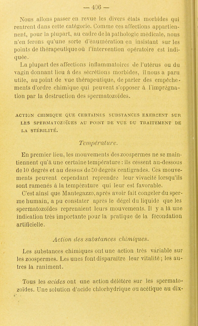 Nous allons passer en revue les divers états morbides qui rentrent dans cette catégorie. Cummc ces affections appartien- nent, pour la plupart, au cadre delàpaihologic médicale, nous n'en ferons qu'une sorte d'énumération en insistant sur les points de thérapeutique où l'intervention opératoire est indi- quée. La plupart des affections intlammatoircs de l'utérus ou du vagin donnant lieu à des sécrétions morbides, il nous a paru utile, au.point de vue thérapeutique, déparier des empêche- ments d'ordre chimique qui peuvent s'opposer à l'imprégna- lion par la destruction des spermatozoïdes. ACTION CHIMIQUE QUE CERTAINES SUBSTANCES EXERCENT SUR LÉS SPERMATOZOÏDES AU POINT DE VUE DU TRAITEMENT DE hA. STÉRILITÉ. Temjjératiu'c. En premier lieu, les mouvements des zoospermes ne se main- tiennent qu'à une certaine température : ils cessent au-dessous de 10 degrés et au dessus de 50 degrés centigrades. Ces mouve- ments peuvent cependant reprendre leur vivacité lorsqu'ils sont ramenés à la température qui leur est favorable. C'est ainsi que Mantegazzo, après avoir fait congeler du sper- me humain, a pu constater après le dégel du liquide que les spermatozoïdes reprenaient leurs mouvements. Il y a là une indication très importante pour la pratique de la fécondation artificielle. Action des substances chimiques. Les substances chimiques ont une action très variable sur les zoospermes. Les unes font disparaître leur vitalité ; les au- tres la raniment. Tous les acides ont une action délétère sur les spermato- zoïdes. Une solution d'acide chlorhydrique ou acétique au dix-