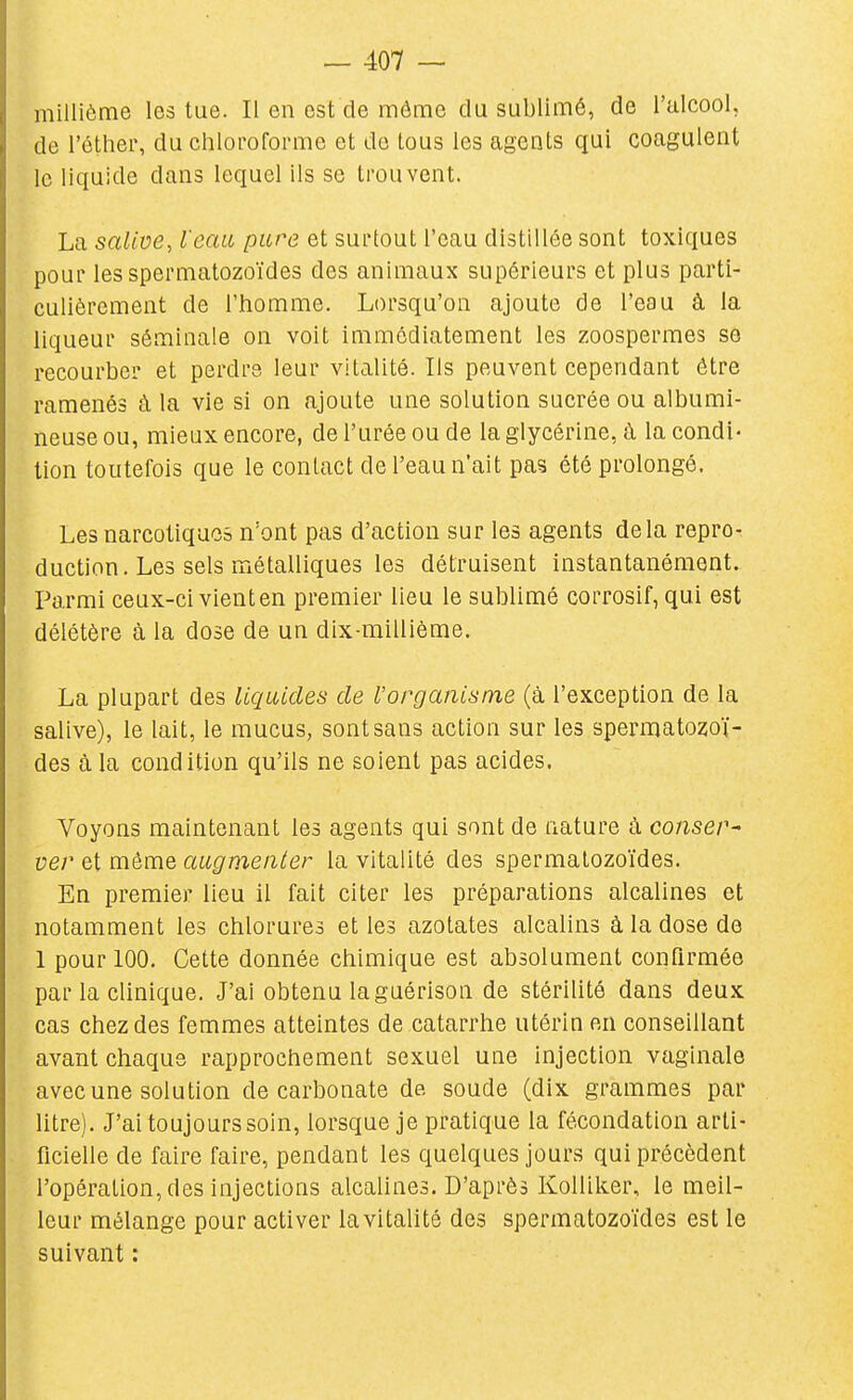 millième les lue. Il en est de môme du sublimé, de l'ulcool, de l'éther, du chloroforme et do tous les agents qui coagulent le liquide dans lequel ils se trouvent. La salive, l'eau pure et surtout l'eau distillée sont toxiques pour les spermatozoïdes des animaux supérieurs et plus parti- culièrement de l'homme. Lorsqu'on ajoute de l'eau à la liqueur séminale on voit immédiatement les zoospermes se recourber et perdre, leur vitalité. Ils peuvent cependant être ramenés à la vie si on ajoute une solution sucrée ou albumi- neuse ou, mieux encore, de l'urée ou de la glycérine, à la condi- tion toutefois que le contact de l'eau n'ait pas été prolongé. Les narcotiques n'ont pas d'action sur les agents delà repro- duction. Les sels métalliques les détruisent instantanément. Parmi ceux-ci vienten premier lieu le sublimé corrosif, qui est délétère à la dose de un dix-millième. La plupart des liquides de l'organisme (à l'exception de la salive), le lait, le mucus, sont sans action sur les spermatozoï- des à la condition qu'ils ne soient pas acides. Voyons maintenant les agents qui sont de nature à conser^ ver et môme augmenter la vitalité des spermatozoïdes. En premier lieu il fait citer les préparations alcalines et notamment les chlorures et les azotates alcalins à la dose de 1 pour 100. Cette donnée chimique est absolument confirmée par la clinique. J'ai obtenu la guérison de stérilité dans deux cas chez des femmes atteintes de catarrhe utérin en conseillant avant chaque rapprochement sexuel une injection vaginale avec une solution de carbonate de soude (dix grammes par litre). J'ai toujours soin, lorsque je pratique la fécondation arti- ficielle de faire faire, pendant les quelques jours qui précèdent l'opération, des injections alcalines. D'après Kolliker, le meil- leur mélange pour activer la vitalité des spermatozoïdes est le suivant :