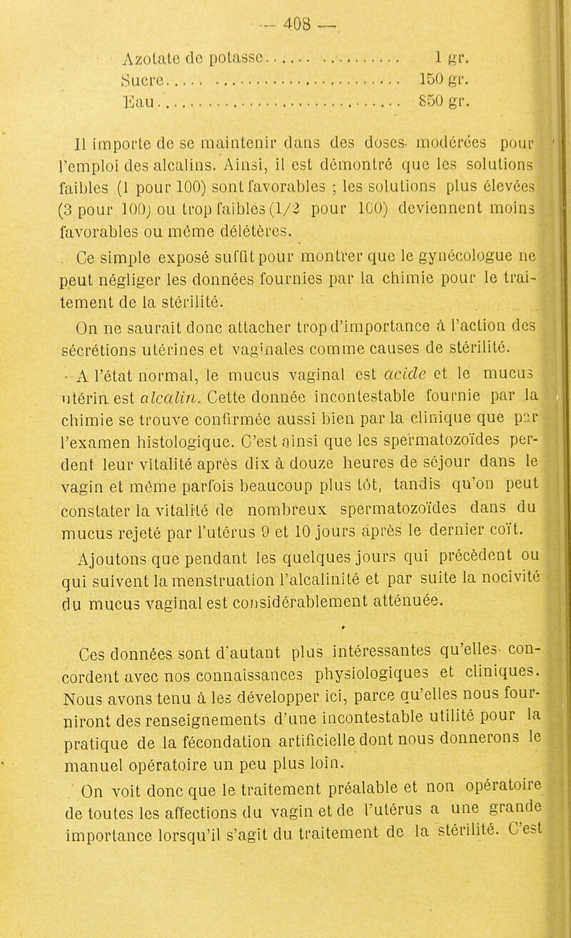 Azotate de potasse. Sucre — Kau — 1 gr. 150 gi'. 850 gr. Il importe de se maintenir dans des doses- modérées pour l'emploi des alcalins. Ainsi, il est démontré que les solutions faibles (1 pour 100) sont favorables ; les solutions plus élevées (3 pour lOOj ou trop faibles (1/2 pour ICO) deviennent moins favorables ou môme délétères. . Ce simple exposé suffit pour montrer que le gynécologue ne peut négliger les données fournies par la chimie pour le trai- tement de la stérilité. On ne saurait donc attacher trop d'importance à l'action des sécrétions utérines et vag'nales comme causes de stérilité. • A l'état normal, le mucus vaginal est acide et le mucus utérin est fi^cftZtVi. Cette donnée incontestable fournie par la chimie se trouve confirmée aussi bien par la clinique que par l'examen histologique. C'est ainsi que les spermatozoïdes per- dent leur vitalité après dix à douze heures de séjour dans le vagin et môme parfois beaucoup plus tôt, tandis qu'on peut constater la vitalité de nombreux spermatozoïdes dans du mucus rejeté par l'utérus 9 et 10 jours après le dernier coït. Ajoutons que pendant les quelques jours qui précèdent ou qui suivent la menstruation l'alcalinité et par suite la nocivité du mucus vaginal est cojisidérablement atténuée. Ces données sont d'autant plus intéressantes qu'elles- con- cordent avec nos connaissances physiologiques et cliniques. Nous avons tenu à les développer ici, parce qu'elles nous four- niront des renseignements d'une incontestable utilité pour la pratique de la fécondation artificielle dont nous donnerons le manuel opératoire un peu plus loin. On voit donc que le traitement préalable et non opératoire de toutes les affections du vagin et de l'utérus a une grande importance lorsqu'il s'agit du traitement de la stérilité. C'est