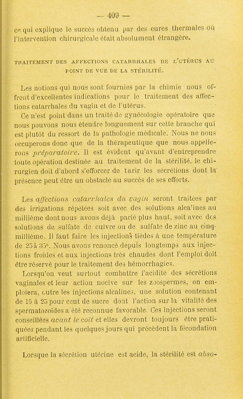 Ci\ qui explique le succès obtenu pai* des cures thermales où l'interveulion chirurgicale était absolument étrangère. TRAITEMENT DES AFFECTIONS CATARRHALES DE l'UTIîRUS AU POINT DE VUE DE LA. STÉRILITÉ. Les notions qui nous sont fournies par la chimie nous of- frent d'excellentes indications pour le traitement des atîec- tions catarrhales du vagin et de l'utérus. Ce n'est point dans un traité de gynécologie opératoire que nous pouvons nous étendre longuement sur cette branche qui est plutôt du ressort de la pathologie médicale. Nous ne nous occuperons donc que de la thérapeutique que nous appelle- rons préparatoire. Il est évident qu'avant d'entreprendre toute opération destinée au traitement de la stérilité, le chi- rurgien doit d'abord s'efforcer de tarir les sécrétions dont la' présence peut être un obstacle au succès de ses efforts. Les affections catar/'hales du vagin seront traitées par des irrigations répétées soit avec des solutions alca'ines au millième dont nous avons déjà parlé plus haut, soit avec des solutions de sulfate de cuivre ou de sulfate de zinc au cinq- millième. Il faut faire les injections tièdes à une température de 2.5à S'j. Nous avons renoncé depuis longtemps aux injec- tions froides et aux injections très chaudes dont l'emploi doit être réservé pour le traitement des hémorrhagies. Lorsqu'on veut surtout combattre l'acidité des sécrétions vaginales et leur action nocive sur les zoospermes, on em- ploiera, outre les injections alcaUnes, une solution contenant de 15 à 25 pour cent de sucre dont l'action sur la vitalité des spermatozoïdes a été reconnue favorable. Ces injections seront conseillées avant le coït et elles devront toujours être prati- quées pendant les quelques jours qui précèdent la fécondation artificielle. 1 Lorsque la sécrétion utérine est acide, la stérilité est abso-