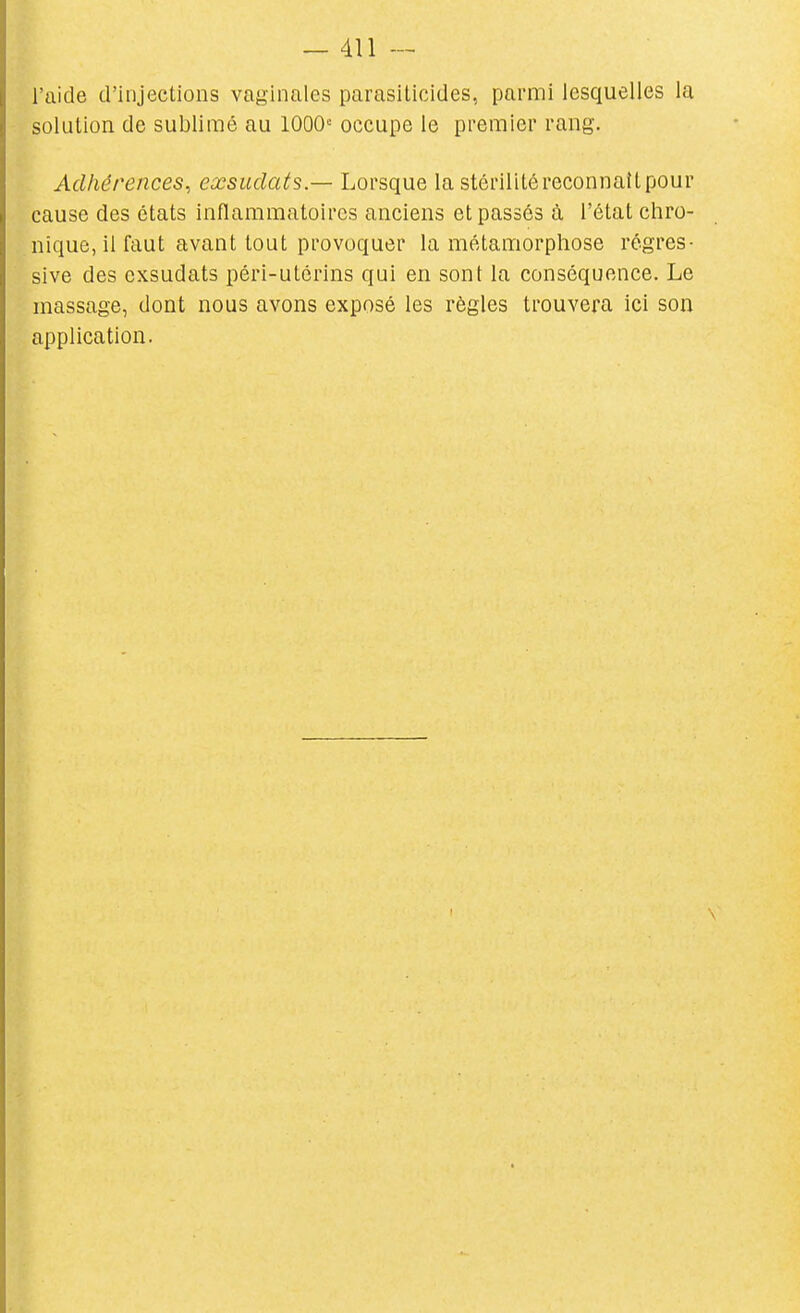 l'aide d'injections vaginales parasiticides, parmi lesquelles la solution de sublimé au 1000» occupe le premier rang. Adhérences, exsudais — Lorsque la stérilité reconnaît pour cause des états inflammatoires anciens et passés à l'état chro- nique, il faut avant tout provoquer la métamorphose régres- sive des exsudais péri-utérins qui en sont la conséquence. Le massage, dont nous avons exposé les règles trouvera ici son application.