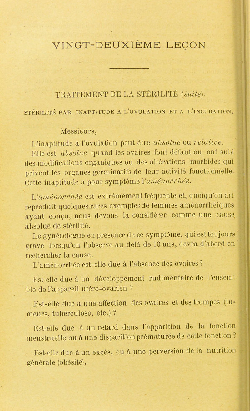 VINGT-DEUXIÈME LEÇON TRAITEMENT DE LA STÉRILITÉ (suite). STÉRILITÉ PAR INAPTITUDE A l'oVULATION ET A l'iNCUBATION. Messieurs, L'inaptitude à l'ovulation peut étfe absolue ou relative. Elle est absolue quand les ovaires font défaut ou ont subi des modifications organiques ou des altérations morbides qui privent les organes germinatifs de leur activité fonctionnelle. Cette inaptitude a pour symptôme Vaménorrhée. Vaménorrhée est extrêmement fréquente et, quoiqu'on ait reproduit quelques rares exemplesde femmes aménorrhéiques ayant conçu, nous devons la considérer comme une cause, absolue de stérilité. Le gynécologue en présence de ce symptôme, qui est toujours grave lorsqu'on l'observe au delà de IG ans, devra d'abord en rechercher la cause. L'aménorrhée est-elle due à l'absence des ovaires ? Est-elle due à un développement rudimentaire de rensera- ble de l'appareil utéro-ovarien ? Est-elle due à une affection des ovaires et des trompes (tu- meurs, tuberculose, etc.) ? Est-elle due à un retard dans l'apparition de la (onction menstruelle ou à une disparition prématurée de cette fonction ? Est-elle due à un excès, ou h une perversion de la nutrition générale (obésité).