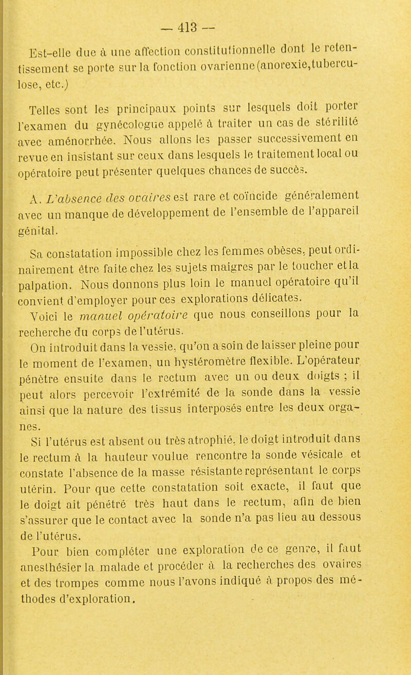 Est-elle due à une affection conslitulionnelle dont le reten- tissement se porte sur la fonction ovarienne (anorexie,lubercu- lose, etc.) Telles sont les principaux points sur lesquels doit porter l'examen du gynécologue appelé à traiter un cas de stérilité avec aménorrhée. Nous allons les passer successivement en revue en insistant sur ceux dans lesquels le traitement local ou opératoire peut présenter quelques chances de succès. A. L'absence des ovaires est rare et coïncide généralement avec un manque de développement de l'ensemble de l'appareil génital. Sa constatation impossible chez les femmes obèses, peut ordi- nairement être faite chez les sujets maigres par le toucher etia palpation. Nous donnons plus loin le manuel opératoire qu'il convient d'employer pour ces explorations délicates. Voici le manuel opératoire que nous conseillons pour la recherche du corps de l'utérus. On introduit dans la vessie, qu'on a soin de laisser pleine pour le moment de l'examen, un hystéromètre flexible. L'opérateur pénètre ensuite dans le rectum avec un ou deux doigts ; il peut alors percevoir l'extrémité de la sonde dans la vessie ainsi que la nature des tissus interposés entre les deux orga- nes. Si l'utérus est absent ou très atrophié, le doigt introduit dans le rectum h la hauteur voulue rencontre la sonde vésicale et constate l'absence de la masse résistante représentant le corps utérin. Pour que cette constatation soit exacte, il faut que le doigt ait pénétré très haut dans le rectum, afm de bien s'assurer que le contact avec la sonde n'a pas lieu au dessous de l'utérus. Pour bien compléter une exploration de ce genre, il faut aneslhésier la malade et procéder à la recherches des ovaires et des trompes comme nous l'avons indiqué à propos des mé- thodes d'exploration.