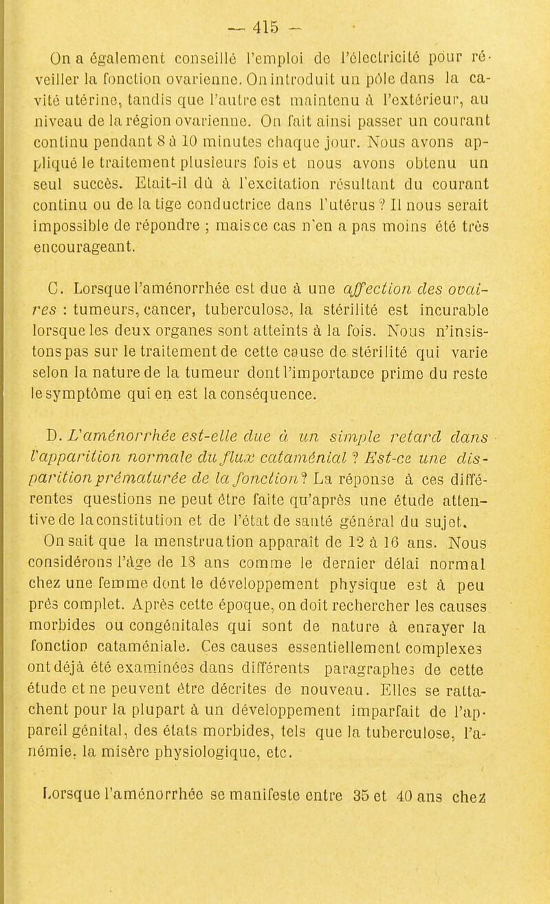 On a également conseillé l'emploi de l'éleclnciLô pour ré- veiller la fonction ovarienne. On introduit un pcMe dans la ca- vité utérine, tandis que l'autre est maintenu d l'extérieur, au niveau de la région ovarienne. On fait ainsi passer un courant continu pendant S â 10 minutes chaque jour. Nous avons ap- pliqué le traitement plusieurs fois et nous avons obtenu un seul succès. Etait-il dù à l'excitation résultant du courant continu ou de la tige conductrice dans l'utérus ? Il nous serait impossible de répondre ; maisce cas n'en a pas moins été très encourageant. C. Lorsque l'aménorrhée est due à une affection des ovai- res : tumeurs, cancer, tuberculose, la stérilité est incurable lorsque les deux organes sont atteints à la fois. Nous n'insis- tons pas sur le traitement de cette cause de stérilité qui varie selon la nature de la tumeur dont l'importance prime du reste le symptôme qui en est la conséquence. D. L'aménorrhée est-elle due à un simple retard dans V apparition normale du flux cataménial ? Est-ce une dis- parition prématurée de la fonction! Lb. réponse à ces diffé- rentes questions ne peut être faite qu'après une étude atten- tive de laconstitution et de l'état de santé général du sujet. On sait que la menstruation apparaît de 12 à 16 ans. Nous considérons l'âge de IS ans comme le dernier délai normal chez une femme dont le développement physique est à peu prés complet. Après cette époque, on doit rechercher les causes morbides ou congénitales qui sont de nature à enrayer la fonction cataméniale. Ces causes essentiellement complexes ont déjà été examinées dans différents paragraphes de cette étude et ne peuvent être décrites de nouveau. Elles se ratta- chent pour la plupart à un développement imparfait de l'ap- pareil génital, des états morbides, tels que la tuberculose, l'a- némie, la misère physiologique, etc. f.orsque l'aménorrhée se manifeste entre 35 et 40 ans chez!