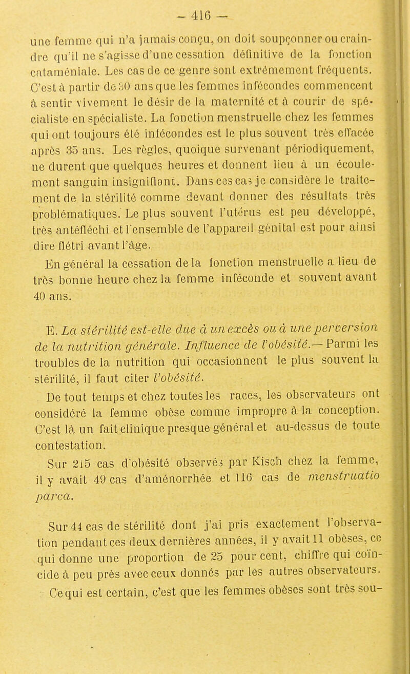 une femme qui n'a jamais conçu, on doit soupçonner ou crain- dre qu'il ne s'agisse d'une cessation définitive de la fonction cataméniale. Les cas de ce genre sont extrêmement fréquents. C'est à partir de 30 ans que les femmes infécondes commencent à sentir vivement le désir de la maternité et à courir de spé- cialiste en spécialiste. La fonction menstruelle chez les femmes qui ont toujours été infécondes est le plus souvent très eiïacée après 35 ans. Les règles, quoique survenant périodiquement, ne durent que quelques heures et donnent lieu à un écoule- ment sanguin insignifiont. Dans ces cas je considère le traite- ment de la stérilité comme devant donner des résultats très prohlématiques. Le plus souvent l'utérus est peu développé, très antéfléchi et l'ensemble de l'appareil génital est pour ainsi dire flétri avant l'âge. En général la cessation delà fonction menstruelle a lieu de très bonne heure chez la femme inféconde et souvent avant 40 ans. E. La stérilité est-elle due à un excès ou à une perversion de la nutrition générale. Influence de l'obésité.— Parmi les troubles de la nutrition qui occasionnent le plus souvent la stérilité, il faut citer l'obésité. De tout temps et chez toutes les races, les observateurs ont considéré la femme obèse comme impropre à la conception. C'est là un fait clinique presque général et au-dessus de toute contestation. Sur 215 cas d'obésité observés par Kisch chez la femme, il y avait 49 cas d'aménorrhée et 116 cas de menstruatio parca. Sur 44 cas de stérilité dont j'ai pris exactement l'observa- tion pendant ces deux dernières années, il y avait 11 obèses, ce qui donne une proportion de 25 pour cent, chifl're qui coïn- cide à peu près avec ceux donnés par les autres observateurs. Ce qui est certain, c'est que les femmes obèses sont très sou-