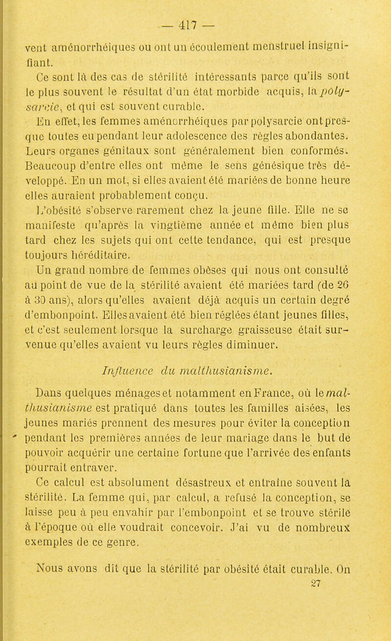 veut araénori'héiques ou Ont un écoulement menstruel insigni- fiant. Ce sont là des cas de slérilitô intéressants parce qu'ils sont le plus souvent le résultat d'un état morbide acquis, lapoly- sarcie, et qui est souvent curable. En effet,les femmes aménorrhéiques parpolysarcie ontpreâ- que toutes eu pendant leur adolescence des règles abondantes. Leurs organes génitaux sont généralement bien conformés. Beaucoup d'entre elles ont même le seiis génésique très dé- veloppé. En un mot, si elles avaient été mariées de bonne heure elles auraient probablement conçu. L'obésité s'observe rarement chez la jeune fille. Elle ne se manifeste qu'après la vingtième année et même bien plus tard chez les sujets qui ont celte tendance, qui est presque toujours héréditaire. Un grand nombre de femmes obèses qui nous ont consulté au point de vue de la stérilité avaient été mariées tard (de 26 à 30 ans), alors qu'elles avaient déjà acquis un certain degré d'embonpoint. Ellesavaient été bien réglées étant jeunes filles, et c'est seulement lorsque la surcharge graisseuse était sur- venue qu'elles avaient vu leurs règles diminuer. Influence du malthusianisme. Dans quelques ménages et notamment en France, où lema/- tliusianisme est pratiqué dans toutes les familles aisées, les jeunes mariés prennent des mesures pour éviter la conception ' pendant les premières années de leur mariage dans le but de pouvoir acquérir une certaine fortune que l'arrivée des enfants pourrait entraver. Ce calcul est absolument désastreux et entraine souvent la stérilité. La femme qui, par calcul, a refusé la conception, se laisse peu à peu envahir par l'embonpoint et se trouve stérile à l'époque où elle voudrait concevoir. J'ai vu de nombreux exemples de ce genre. Nous avons dit que la stérilité par obésité était curable. On 27