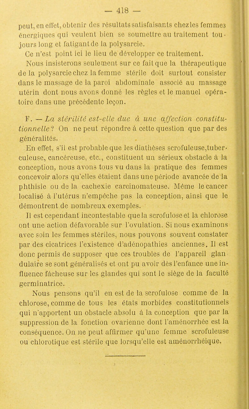 peut, en clTet, obtenir des résultats satisfaisants chezles femmes énergiques qui veulent bien se soumettre au traitement tou- jours long et fatigant de la polysarcie. Ce n'est point ici le lieu de développer ce traitement. Nous insisterons seulement sur ce fait que la thérapeutique de la polysarcie chez la femme stérile doit surtout consister dans le massage de la paroi abdominale associé au massage utérin dont nous avons donné les règles et le manuel opéra- toire dans une précédente leçon. F, — stérilité est-elle due à une affection constitu- tionnelle'! On ne peut répondre à cette question que par des généralités. En effet, s'il est probable que les diatlièses scrofuleuse,tuber- culeuse, cancéreuse, etc., constituent un sérieux obstacle à la conception, nous avons tous vu dans la pratique des femmes concevoir alors qu'elles étaient dans une période avancée de la phthisie ou de la cachexie carcinomateuse. Môme le cancer localisé à l'utérus n'empêche pas la conception, ainsi que le démontrent de nombreux exemples. Il est cependant incontestable que la scrofuloseet la chlorose ont une action défavorable sur l'ovulation. Si nous examinons avec soin les femmes stériles, nous pouvons souvent constater par des cicatrices l'existence d'adénopathies anciennes. Il est donc permis de supposer que ces troubles de l'appareil glan dulaire se sont généralisés et ont pu avoir dès l'enfance une in- fluence fâcheuse sur les glandes qui sont le siège de la faculté germinatrice. Nous pensons qu'il en est de la scrofulose comme de la chlorose, comme de tous les états morbides constitutionnels qui n'apportent un obstacle absolu à la conception que par la suppression de la fonction ovarienne dont l'aménorrhée est la conséquence. On )ie peut affirmer qu'une femme scrofuleuse ou chlorotique est stérile que lorsqu'elle est aménorrhéique.