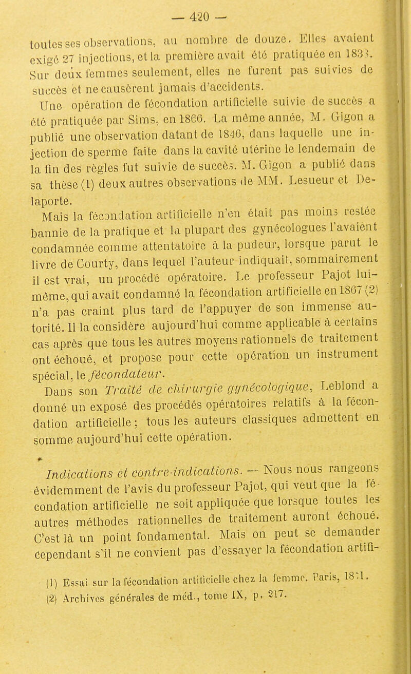 toutes ses observations, au nombre de douze. Elles avalent exigé 27 injeclions.etla première avait été pratiquée en 1833. Sui-^deûx femmes seulement, elles ne furent pus suivies de succès et ne causèrent jamais d'accidents. Une opération de fécondation artiricielle suivie de succès a été pratiquée par Slms, en 1860. La même année, M. Gigon a publié une observation datant de 1840, dans laquelle une in- jection de sperme faite dans la cavité utérine le lendemain de la fm des règles fut suivie de succès. SL Gigon a public dans sa thèse (1) deux autres observations de MM. Lesueur et De- laporte. Mais la fécondation artificielle n'en était pas moins restée bannie de la pratique et la plupart des gynécologues lavaient condamnée comme attentatoire à la pudeur, lorsque parut le livre de Courty, dans lequel l'auteur indiquait, sommairement il est vrai, un procédé opératoire. Le professeur Pajot lui- même,qui avait condamné la fécondation artificielle en 1807 (2) n'a pas craint plus tard de l'appuyer de son immense au- torité. 11 la considère aujourd'hui comme applicable à cerlalns cas après que tous les autres moyens rationnels de traitement ont échoué, et propose pour cette opération un instrument spécial, \Q fécondateur. Dans son lYaité de chirurgie gynécologique, Leblond a donné un exposé des procédés opératoires relatifs à la fécon- dation artiricielle; tous les auteurs classiques admettent en somme aujourd'hui cette opération. »■ Indications et contre-indications. - Nous nous rangeons évidemment de l'avis du professeur Pajot, qui veut que la fé condation artiricielle ne soit appliquée que lorsque toutes les autres méthodes rationnelles de traitement auront échoue. C'est là un point fondamental. Mais on peut se demander cependant s'il ne convient pas d'essayer la fécondation artiQ- (1) Essai sur la fécondai ion arliliclelie chez la femme. Paris, ISU. (2} Archives générales de méd., tome iX, p, 217.