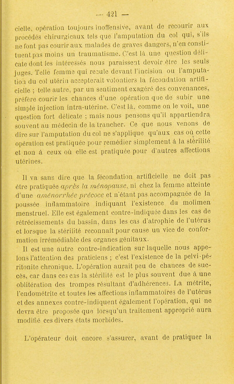 cielle, opéi-alioa toujours inoffensive, avant de recourir aux procédés chirurgicaux tels que l'amputation du col qui, s ils ne font pas courir aux malades de graves dangers, n'en consti- tuent pas moins un traumatisme. C'est lil une question déli- cate dont les intéressés nous paraissent devoir être les seuls juges. Telle femme qui resuie devant l'incision ou l'amputa- tion du col utérin accepterait volontiers la fécondation artifi- cielle ; telle autre, par un sentiment exagéré des convenances, préfère courir les chances d'une opération que de subir une simple injection intra-utérine. C'est là, comme on le voit, une question fort délicate ; mais nous pensons qu'il appartiendra souvent au médecin de la tranclier. Ce que nous venons de dire sur l'amputation du col ne s'applique qu'aux cas où cette opération est pratiquée pour remédier simplement à la stérilité et non à ceux où elle est pratiquée pour d'autres affections utérines. Il va sans dire que la fécondation artificielle ne doit pas être pratiquée après la ménopause., ni chez la femme atteinte d'une aménorrhée précoce et n'étant pas accompagnée de la poussée inflammatoire indiquant l'existence du molimen menstruel. Elle est également contre-indiquée dans les cas de rétrécissements du bassin, dans les cas d'atrophie de l'utérus et lorsque la stérilité reconnaît pour cause un vice de confor- mation irrémédiable des organes génitaux. Il est une autre contre-indication sur laquelle nous appe- lons l'attention des praticiens ; c'est l'existence de la pelvi-pé- ritonite chronique. L'opération aurait peu de chances de suc- cès, car dans ces cas la stérililé est le plus souvent due à une oblitération des trompes résultant d'adhérences. La métrite, l'endométrite et toutes l&s affections inflammatoires de l'utérus et des annexes contre-indiquent également l'opération, qui ne devra être proposée que lorsqu'un traitement approprié aura modifié ces divers états morbides. L'opérateur doit encore s'assurer, avant de pratiquer la