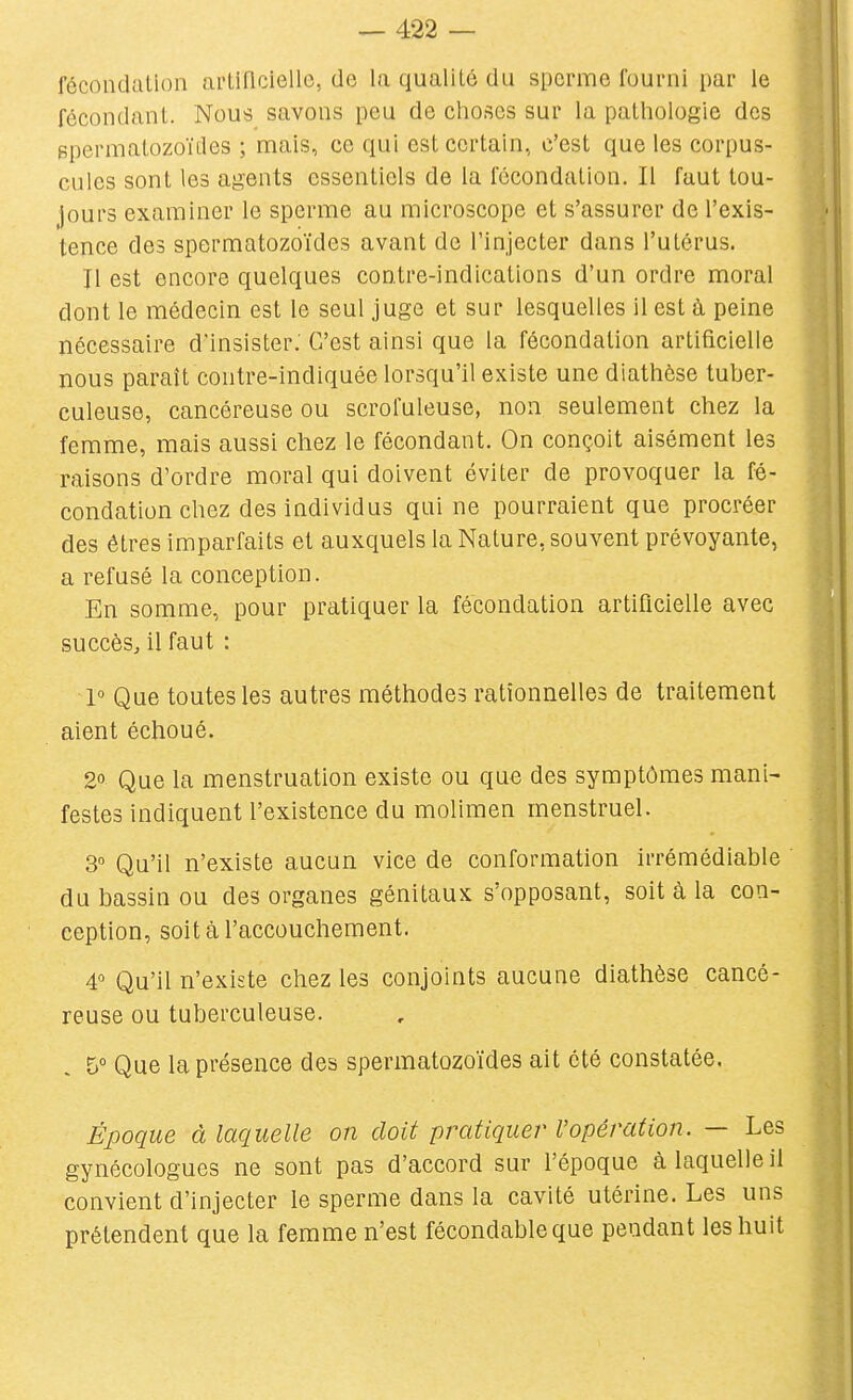 fécondation artificielle, de la qualité du sperme fourni par le fécondant. Nous savons peu de choses sur la pathologie des BpermatozoïLles ; mais, ce qui est certain, c'est que les corpus- cules sont les agents essentiels de la fécondation. Il faut tou- jours examiner le sperme au microscope et s'assurer de l'exis- tence des spermatozoïdes avant de l'injecter dans l'utérus. Il est encore quelques contre-indications d'un ordre moral dont le médecin est le seul juge et sur lesquelles il est à peine nécessaire d'insister: C'est ainsi que la fécondation artificielle nous paraît contre-indiquée lorsqu'il existe une diathèse tuber- culeuse, cancéreuse ou scrofuleuse, non seulement chez la femme, mais aussi chez le fécondant. On conçoit aisément les raisons d'ordre moral qui doivent éviter de provoquer la fé- condation chez des individus qui ne pourraient que procréer des êtres imparfaits et auxquels la Nature, souvent prévoyante, a refusé la conception. En somme, pour pratiquer la fécondation artificielle avec succès, il faut : 1° Que toutes les autres méthodes rationnelles de traitement aient échoué. 20 Que la menstruation existe ou qu€ des symptômes mani- festes indiquent l'existence du molimen menstruel. 3° Qu'il n'existe aucun vice de conformation irrémédiable du bassin ou des organes génitaux s'opposant, soit à la con- ception, soit à l'accouchement. 4 Qu'il n'existe chez les conjoints aucune diathèse cancé- reuse ou tuberculeuse. 5° Que la présence des spermatozoïdes ait été constatée. Époque à laquelle on doit pratiquer l'opération. — Les gynécologues ne sont pas d'accord sur l'époque à laquelle il convient d'injecter le sperme dans la cavité utérine. Les uns prétendent que la femme n'est fécondable que pendant les huit