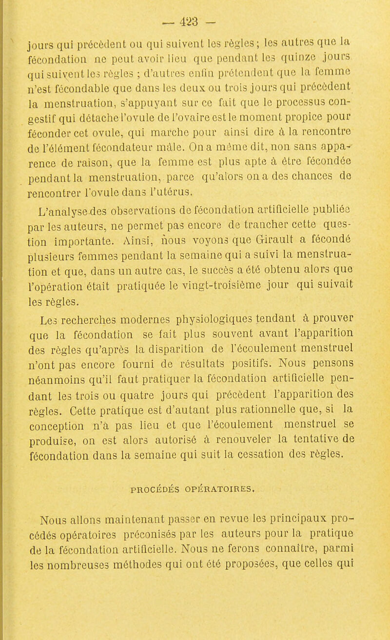 ^ m - ^ jours qui précèdent ou qui suivent les règles ; les autres que la fécondation ne peut avoir lieu que pendant les quinze jours qui suivent les règles ; d'autres enfin prétendent que la femme n'est fécondable que dans les deux ou trois jours qui précèdent la menstruation, s'appuyant sur ce fait que le processus con- gestif qui détache l'ovule de l'ovaire est le moment propice pour féconder cet ovule, qui marche pour ainsi dire à la rencontre de l'élément fécondateur màle. On a môme dit, non sans appa- rence de raison, que la femme est plus apte à être fécondée pendant la menstruation, parce qu'alors on a des chances de rencontrer l'ovule dans l'utérus. L'analyse.des observations de fécondation artificielle publiée par les auteurs, ne permet pas encore de trancher cette ques- tion importante. Ainsi, nous voyons que Girault a fécondé plusieurs femmes pendant la semaine qui a suivi la menstrua- tion et que, dans un autre cas, le succès a été obtenu alors que l'opération était pratiquée le vingt-troisième jour qui suivait les règles. Les recherches modernes physiologiques tendant à prouver que la fécondation se fait plus souvent avant l'apparition des règles qu'après la disparition de l'écoulement menstruel n'ont pas encore fourni de résultats positifs. Nous pensons néanmoins qu'il faut pratiquer la fécondation artificielle pen- dant les trois ou quatre jours qui précèdent l'apparition des règles. Cette pratique est d'autant plus rationnelle que, si la conception n'a pas lieu et que l'écoulement menstruel se produise, on est alors autorisé à renouveler la tentative de fécondation dans la semaine qui suit la cessation des règles. PROCÉDÉS OPÉRATOIRES. Nous allons maintenant passer en revue les principaux pro- cédés opératoires préconisés par les auteurs pour la pratique de la fécondation artificielle. Nous ne ferons connaître, parmi les nombreuses méthodes qui ont été proposées, que celles qui