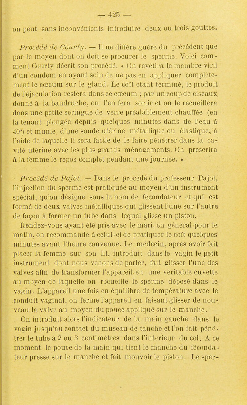 on peut sans inconvénients introduire deux ou trois gouttes. Procédé de Courty. — Il no diffôre guère du précédent que par le moyen dont on doit se procurer le sperme. Voici com- ment Courty décrit son procédé. « On revêtira le membre viril d'un condom en ayant soin de ne pas en appliquer complète- ment le cœcura sur le gland. Le coït étant terminé, le produit de l'éjaculation restera dans ce cœcum ; par un coup de ciseaux, donné à la baudruche, on l'en fera sortir et on le recueillera dans une petite seringue de verre préalablement chauffée (en la tenant plongée depuis quelques minutes dans de l'eau à 40) et munie d'une sonde utérine métallique ou élastique, à l'aide de laquelle il sera facile de le faire pénétrer dans la ca- vité utérine avec les plus grands ménagements. On prescrira à la femme le repos complet pendant une journée, n Procédé de Pajot. ~ Dans le procédé du professeur Pajot, l'injection du sperme est pratiquée au moyen d'un instrument spécial, qu'on désigne sous le nom de fécondateur et qui est formé de deux valves métalliques qui glissent l'une sur l'autre de façon à former un tube dans lequel glisse un piston. Rendez-vous ayant été pris avec le mari, en général pour le matin, on recommande à celui-ci de pratiquer le coït quelques minutes avant l'heure convenue. Le médecin, après avoir fait placer la femme sur son lit, introduit dans le vagin le petit instrument dont nous venons de parler, fait glisser l'une des valves afm de transformer l'appareil-en une véritable cuvette au moyen de laquelle on recueille le sperme déposé dans le vagin. L'appareil une fois en équilibre de température avec le conduit vaginal, on ferme l'appareil en faisant glisser de nou- veau la valve au moyen du pouce appliqué sur le manche. . On introduit alors l'indicateur delà main gauche dans le vagin jusqu'au contact du museau de tanche et l'on lait péné- trer le tube à 2 ou 3 centimètres dans l'intérieur du col. A ce moment le pouce de la main qui tient le manche du féconda- teur presse sur le manche et fait mouvoir le piston. Le sper-