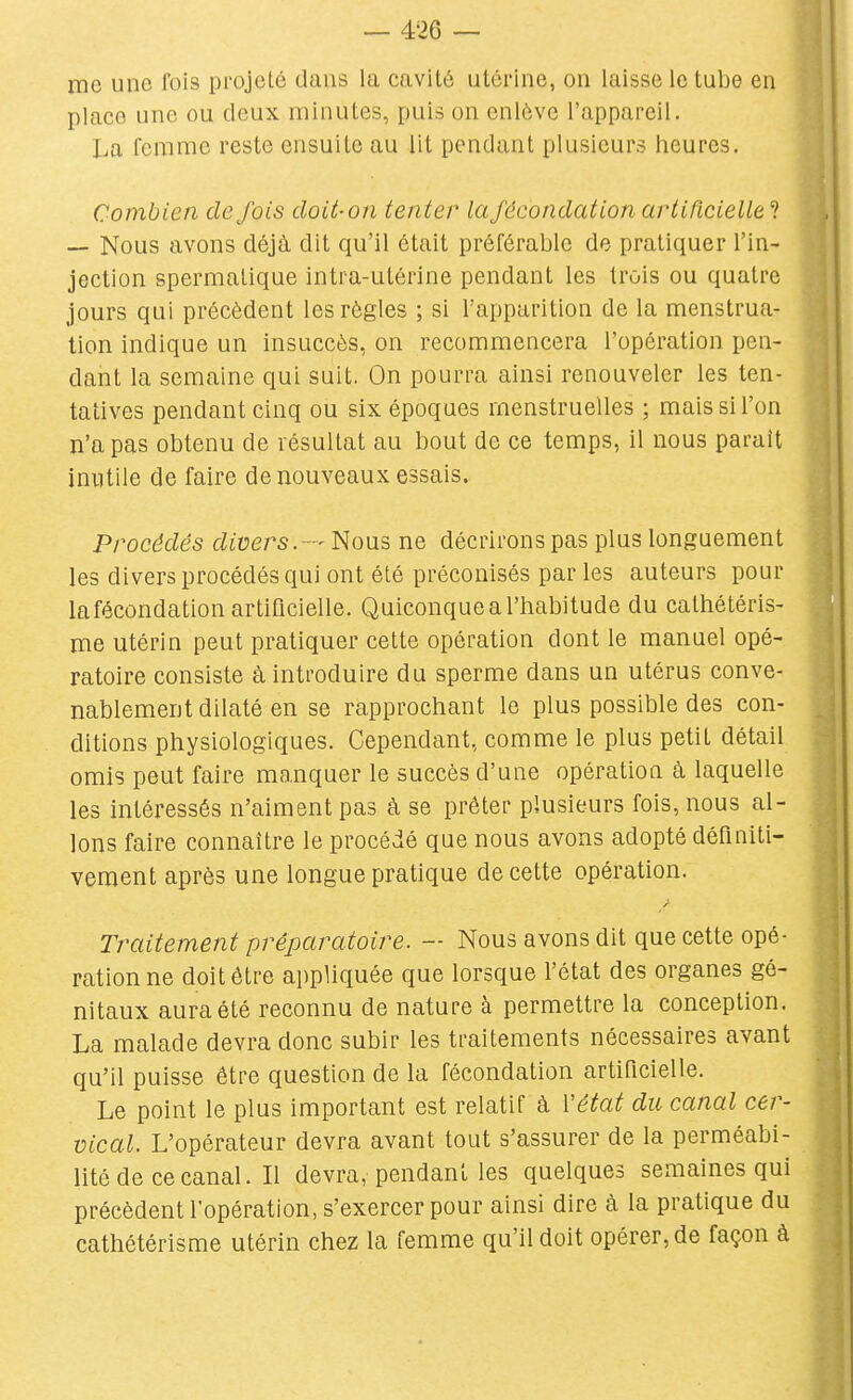 me une fois projeté dans la cavité utérine, on laisse le tube en place une ou deux minutes, puis on enlève l'appareil, lia femme reste ensuite au lit pendant plusieurs heures. Combien défais doit-on tenter la fécondation artificielle ? — Nous avons déjà dit qu'il était préférable de pratiquer l'in- jection spermalique intra-utérine pendant les trois ou quatre jours qui précèdent les règles ; si l'apparition de la menstrua- tion indique un insuccès, on recommencera l'opération pen- dant la semaine qui suit. On pourra ainsi renouveler les ten- tatives pendant cinq ou six époques menstruelles ; mais si l'on n'a pas obtenu de résultat au bout de ce temps, il nous parait inutile de faire de nouveaux essais. Procédés divers.Nous ne décrirons pas plus longuement les divers procédés qui ont été préconisés parles auteurs pour lafécondation artificielle. Quiconque a l'habitude du calhétéris- me utérin peut pratiquer cette opération dont le manuel opé- ratoire consiste à introduire du sperme dans un utérus conve- nablement dilaté en se rapprochant le plus possible des con- ditions physiologiques. Cependant, comme le plus petit détail omis peut faire manquer le succès d'une opération à laquelle les intéressés n'aiment pas à se prêter plusieurs fois, nous al- lons faire connaître le procédé que nous avons adopté déflniti- veraent après une longue pratique de cette opération. Traitement préparatoire. — Nous avons dit que cette opé- ration ne doit être appliquée que lorsque l'état des organes gé- nitaux aura été reconnu de nature à permettre la conception. La malade devra donc subir les traitements nécessaires avant qu'il puisse être question de la fécondation artificielle. Le point le plus important est relatif à Vétat du canal cer- vical. L'opérateur devra avant tout s'assurer de la perméabi- lité de ce canal. Il devra, pendant les quelques semaines qui précèdent l'opération, s'exercer pour ainsi dire à la pratique du cathétérisme utérin chez la femme qu'il doit opérer, de façon à