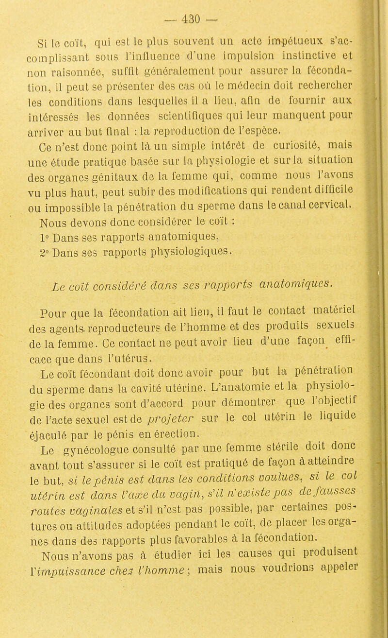 Si le coït, qui est le plus souvent un acte impétueux s'ac- complissant sous l'influence d'une impulsion instinctive et non raisonnée, sufflt généralement pour assurer la féconda- tion, il peut se présenter des cas où le médecin doit rechercher les conditions dans lesquelles il a lieu, afin de fournir aux intéressés les données scientifiques qui leur manquent pour arriver au but final : la reproduction de l'espèce. Ce n'est donc point là un simple intérêt de curiosité, mais une étude pratique basée sur la physiologie et sur la situation des organes génitaux de la femme qui, comme nous l'avons | vu plus haut, peut subir des modifications qui rendent difficile ! ou impossible la pénétration du sperme dans le canal cervical. • Nous devons donc considérer le coït : ; 1° Dans ses rapports anatomiques, 2 Dans ses rapports physiologiques. Le coït considéré dans ses rapports anatomiques. Pour que la fécondation ait lien, il faut le contact matériel des agents.reproducteurs de l'homme et des produits sexuels de la femme. Ce contact ne peut avoir lieu d'une façon effi- cace que dans l'utérus. Le coït fécondant doit donc avoir pour but la pénétration du sperme dans la cavité utérine. L'anatomie et la physiolo- gie des organes sont d'accord pour démontrer que l'objectif de l'acte sexuel est de proye^er sur le col utérin le liquide éjaculé par le pénis en érection. Le gynécologue consulté par une femme stérile doit donc avant tout s'assurer si le coït est pratiqué de façon à atteindre le but, si le pénis est dans les conditions voulues, si le col utérin est dans l'axe du vagin, s'il n'existe pas défausses routes vaginales et s'il n'est pas possible, par certaines pos- tures ou attitudes adoptées pendant le coït, de placer les orga- nes dans des rapports plus favorables à la fécondation. Nous n'avons pas à étudier ici les causes qui produisent l'impuissance ches l'homme ; mais nous voudrioni; appeler