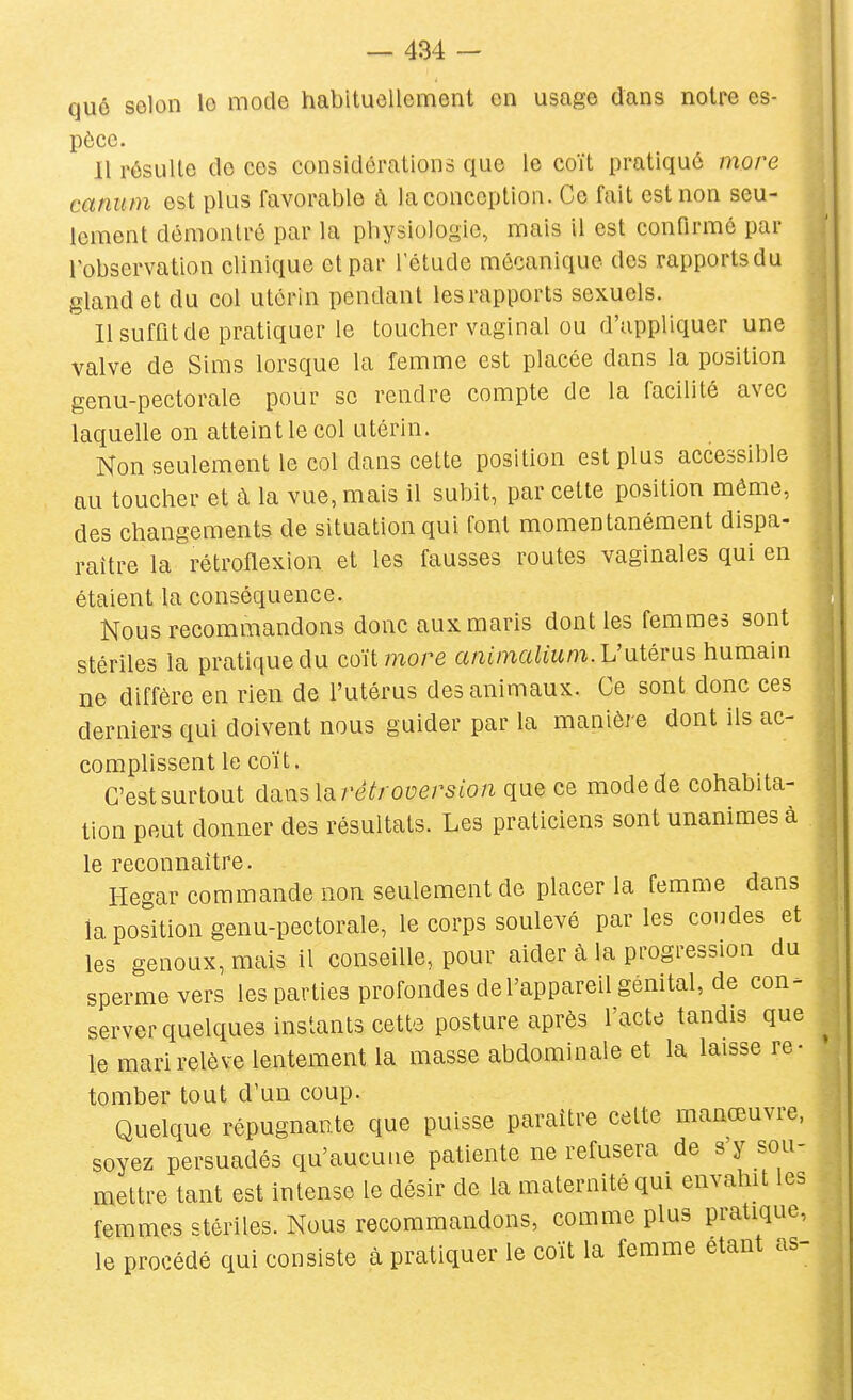 que selon le mode habituellement on usage dans notre es- pèce. 11 résulte de ces considérations que le coït pratiqué more canutn est plus favorable à la conception. Ce fait est non seu- lement démontré par la physiologie, mais il est confirmé par robscrvation clinique et par l'étude mécanique des rapports du gland et du col utérin pendant les rapports sexuels. 11 suffit de pratiquer le toucher vaginal ou d'appliquer une valve de Sims lorsque la femme est placée dans la position genu-pectorale pour se rendre compte de la facilité avec laquelle on atteint le col utérin. Non seulement le col dans cette position est plus accessible au toucher et à la vue, mais il subit, par cette position même, des changements de situation qui font momentanément dispa- raître la rétroiïexion et les fausses routes vaginales qui en étaient la conséquence. Nous recommandons donc aux maris dont les femmes sont stériles la pratique du coït more animalium.L'\itéms humain ne diffère en rien de l'utérus des animaux. Ce sont donc ces derniers qui doivent nous guider par la manière dont ils ac- complissent le coït. C'est surtout danslarêéroversion que ce mode de cohabita- tion peut donner des résultats. Les praticiens sont unanimes à le reconnaître. Hegar commande non seulement de placer la femme dans la position genu-pectorale, le corps soulevé parles coudes et les genoux, mais il conseille, pour aider à la progression du sperme vers les parties profondes de l'appareil génital, de con- server quelques instants cette posture après l'acte tandis que le mari relève lentement la masse abdominale et la laisse re- tomber tout d'un coup. Quelque répugnante que puisse paraître cette manœuvre, soyez persuadés qu'aucune patiente ne refusera de s'y sou- mettre tant est intense le désir de la maternité qui envahit les femmes stériles. Nous recommandons, comme plus pratique, le procédé qui consiste cà pratiquer le coït la femme étant as-