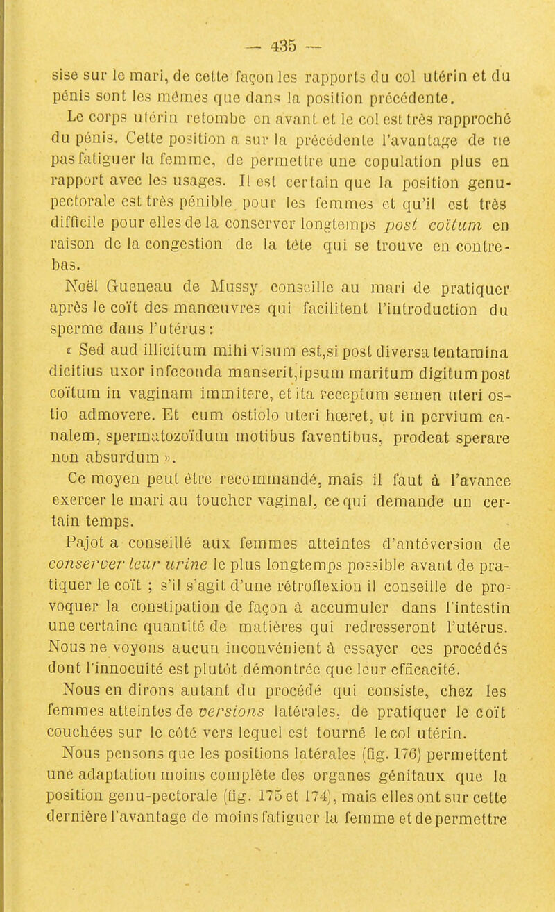 sise sur le mari, de cette façon les rapports du col utérin et du pénis sont les mêmes que dans la position précédente. Le corps utérin retombe en avant et le col est très rapproché du pénis. Cette position a sur la précédente l'avantagée de ne pas fatiguer la femme, de permettre une copulation plus en rapport avec les usages. Il est certain que la position genu- pectorale est très pénible pour les femmes et qu'il est très difficile pour elles de la conserver longtemps post coltam en raison de la congestion de la tôte qui se trouve en contre- bas. Noël Gueneau de Mussy conseille au mari de pratiquer après le coït des manœuvres qui facilitent l'introduction du sperme dans l'utérus : î Sed aud illicitum mihivisum est.si post diversa lentaraîna dicitius uxor infeconda manserit,ipsum maritum digitumpost coïtum in vaginam immitere, etita receptum semen uteri os- tio admovere. Et cum ostiolo uteri hœret, ut in pervium ca- nalem, spermatozoïdum motibus faventibus, prodeat sperare non absurdum ». Ce moyen peut être recommandé, mais il faut à l'avance exercer le mari au toucher vaginal, ce qui demande un cer- tain temps. Pajot a conseillé aux femmes atteintes d'antéversion de conseroer leur urine le plus longtemps possible avant de pra- tiquer le coït ; s'il s'agit d'une rétroflexion il conseille de pro- voquer la constipation de façon à accumuler dans l'intestin une certaine quantité do matières qui redresseront l'utérus. Nous ne voyons aucun inconvénient à essayer ces procédés dont l'innocuité est plutcH démontrée que leur efficacité. Nous en dirons autant du procédé qui consiste, chez les femmes atteintes de oe/'s^o/^s latérales, de pratiquer le coït couchées sur le côté vers lequel est tourné le col utérin. Nous pensons que les positions latérales (fig. 176) permettent une adaptation moins complète des organes génitaux que la position genu-pectorale (fig. 175 et 174), mais elles ont sur cette dernière l'avantage de moinsfatigucr la femme et de permettre