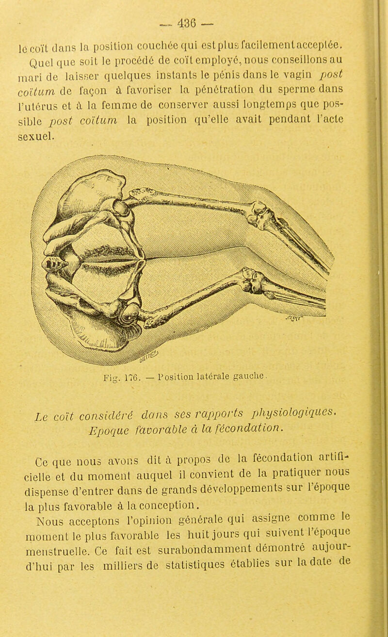 le coït dans la position coucliécqui estplusfacilcmenlacceplée. Quel que soit le procédé de coït employé, nous conseillons au mari de laisser quelques instants le pénis dans le vagin posé coïtum de façon à favoriser la pénétration du sperme dans l'utérus et à la femme de conserver aussi longtemps que pos- sible jjost coïtum la position qu'elle avait pendant l'acte sexuel. Fi,T. 176. — Position latérale gauche. Le coït considéré clans ses rapports physiologiques. Epociac favorable à la fécondation. Ce que nous avons dit à pmpos de la fécondation artifi- cielle et du moment auquel il convient de la pratiquer nous dispense d'entrer dans de grands développements sur l'époque la plus favorable à la conception. Nous acceptons l'opinion générale qui assigne comme le moment le plus favorable les huit jours qui suivent l'époque menstruelle. Ce fait est surabondamment démontré aujour- d'hui par les milhers de statistiques établies sur la date de